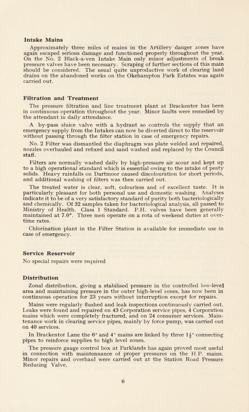 Intake Mains Approximately three miles of mains in the Artillery danger zones have again escaped serious damage and functioned properly throughout the year. On the No. 2 Black-a-ven Intake Main only minor adjustments of break pressure valves have been necessary. Scraping of further sections of this main should be considered. The usual quite unproductive work of clearing land drains on the abandoned works on the Okehampton Park Estates was again carried out. Filtration and Treatment The pressure filtration and line treatment plant at Brackentor has been in continuous operation throughout the year. Minor faults were remedied by the attendant in daily attendance. A by-pass sluice valve with a hydrant so controls the supply that an emergency supply from the Intakes can now be diverted direct to the reservoir without passing through the filter station in case of emergency repairs. No. 2 Filter was dismantled the diaphragm was plate welded and repaired, nozzles overhauled and refixed and sand washed and replaced by the Council staff. Filters are normally washed daily by high-pressure air scour and kept up to a high operational standard which is essential owing to the intake of peaty solids. Heavy rainfalls on Dartmoor caused discolouration for short periods, and additional washing of filters was then carried out. The treated water is clear, soft, colourless and of excellent taste. It is particularly pleasant for both personal use and domestic washing. Analyses indicate it to be of a very satisfactory standard of purity both bacteriologically and chemically. Of 32 samples taken for bacteriological analysis, all passed to Ministry of Health. Class 1 Standard. P.H. valves have been generally maintained at 7.0°. Three men operate on a rota of weekend duties at over¬ time rates. Chlorination plant in the Filter Station is available for immediate use in case of emergency. Service Reservoir No special repairs were required Distribution Zonal distribution, giving a stabilised pressure in the controlled low-level area and maintaining pressure in the outer high-level zones, has now been in continuous operation for 23 years without interruption except for repairs. Mains were regularly flushed and leak inspections continuously carried out. Leaks were found and repaired on 43 Corporation service pipes, 4 Corporation mains which were completely fractured, and on 24 consumer services. Main¬ tenance work in clearing service pipes, mainly by force pump, was carried out on 40 services. In Brackentor Lane the 6 and 4 mains are linked by three 1£ connecting pipes to reinforce supplies to high level zones. The pressure gauge control box at Parklands has again proved most useful in connection with maintennance of proper pressures on the H.P. mains. Minor repairs and overhaul were carried out at the Station Road Pressure Reducing Valve.