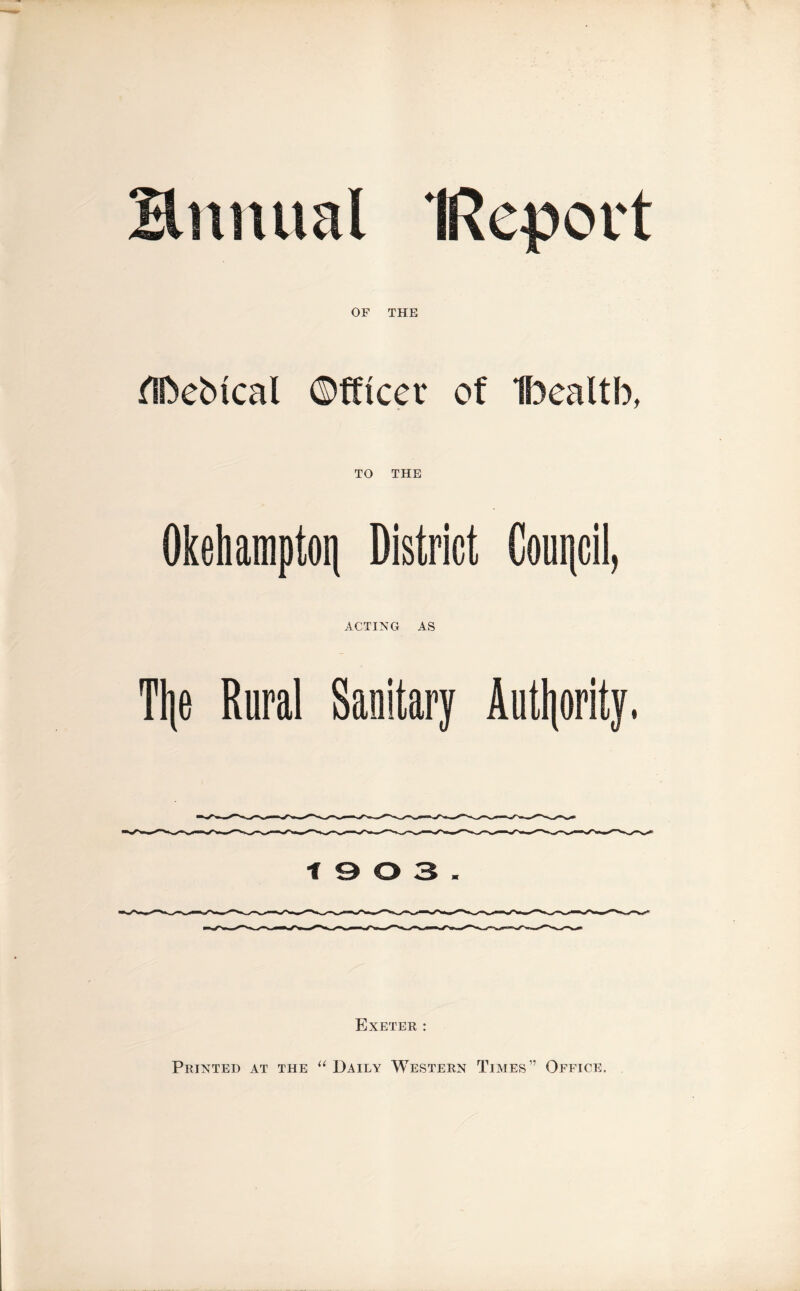 Bitmial IRcport OF THE flfteMcal Officer of 1f3ealtb, TO THE Okehampton District Council, ACTING AS Ti|e Rural Sanitary Authority. 19 0 3. Exeter : Printed at the “ Daily Western Times” Office.