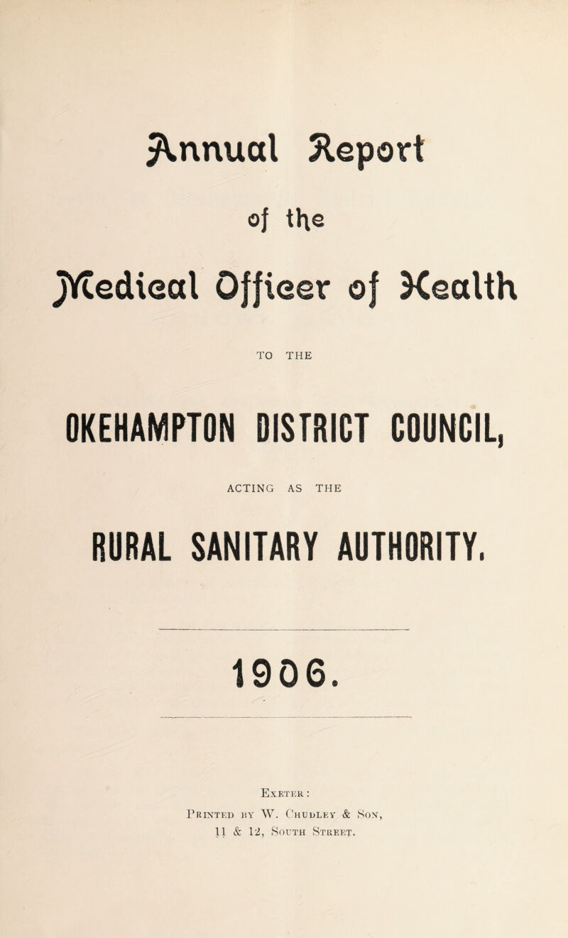 Annual Report of the jYtedieal Officer of Health TO THE OKEHAMPTON DISTRICT COUNCIL, ACTING AS THE RURAL SANITARY AUTHORITY. 1906. Exeter : Printed by W. Chudlev & Son,