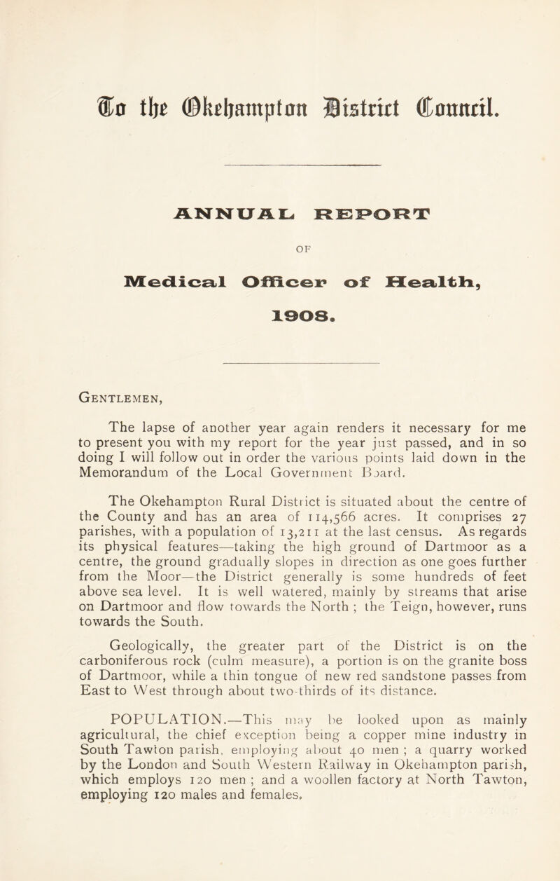 tlje ©keljampton District (tonndl. Medical Officer of Health, Gentlemen, The lapse of another year again renders it necessary for me to present you with my report for the year just passed, and in so doing I will follow out in order the various points laid down in the Memorandum of the Local Government Board. The Okehampton Rural District is situated about the centre of the County and has an area of 114,566 acres. It comprises 27 parishes, with a population of 13,211 at the last census. As regards its physical features—taking the high ground of Dartmoor as a centre, the ground gradually slopes in direction as one goes further from the Moor—the District generally is some hundreds of feet above sea level. It is well watered, mainly by streams that arise on Dartmoor and flow towards the North ; the Teign, however, runs towards the South. Geologically, the greater part of the District is on the carboniferous rock (culm measure), a portion is on the granite boss of Dartmoor, while a thin tongue of new red sandstone passes from East to West through about two-thirds of its distance. POPULATION.—This may be looked upon as mainly agricultural, the chief exception being a copper mine industry in South Taw'ton parish, employing about 40 men ; a quarry worked by the London and South Western Railway in Okehampton parish, which employs 120 men ; and a woollen factory at North Tawton, employing 120 males and females.