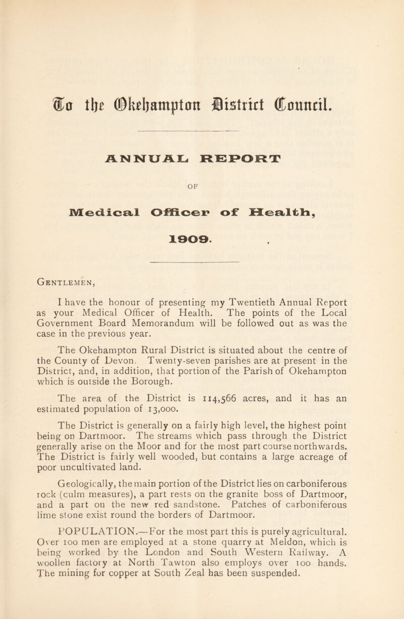 Co tljc ©keljamjjton district Council. ANNUAL REPORT OF IVIedicst! OfH©<ei? of* Gentlemen, I have the honour of presenting my Twentieth Annual Report as your Medical Officer of Health. The points of the Local Government Board Memorandum will be followed out as was the case in the previous year. The Okehampton Rural District is situated about the centre of the County of Devon. Twenty-seven parishes are at present in the District, and, in addition, that portion of the Parish of Okehampton which is outside the Borough. The area of the District is 114,566 acres, and it has an estimated population of 13,000. The District is generally on a fairly high level, the highest point being on Dartmoor. The streams which pass through the District generally arise on the Moor and for the most part course northwards. The District is fairly well wooded, but contains a large acreage of poor uncultivated land. Geologically, the main portion of the District lies on carboniferous rock (culm measures), a part rests on the granite boss of Dartmoor, and a part on the new red sandstone. Patches of carboniferous lime stone exist round the borders of Dartmoor. POPULATION.—For the most part this is purely agricultural. Over 100 men are employed at a stone quarry at Meldon, which is being worked by the London and South Western Railway. A woollen factory at North Tawton also employs over too hands. The mining for copper at South Zeal has been suspended.