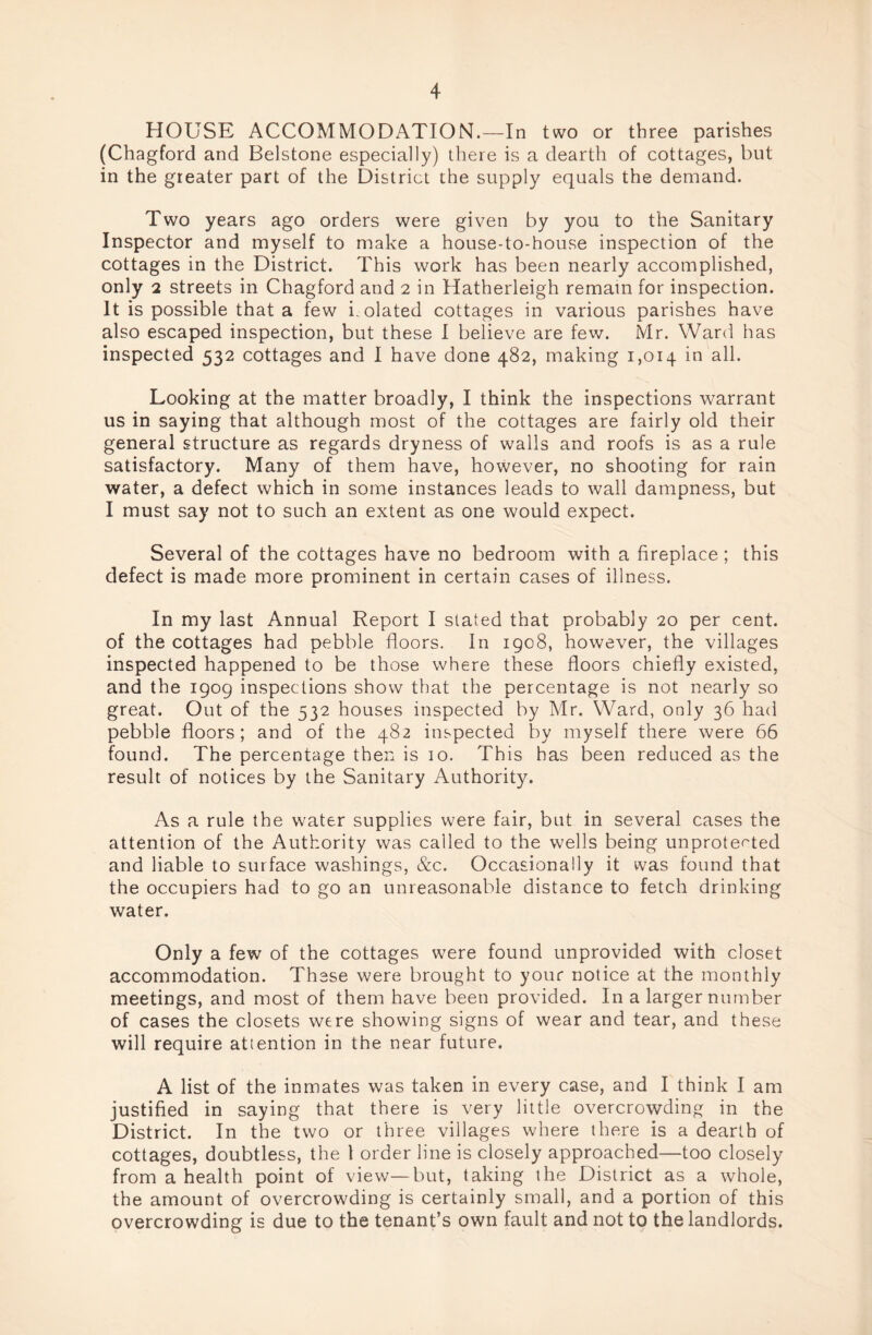 HOUSE ACCOMMODATION.—In two or three parishes (Chagford and Belstone especially) there is a dearth of cottages, but in the greater part of the District the supply equals the demand. Two years ago orders were given by you to the Sanitary Inspector and myself to make a house-to-house inspection of the cottages in the District. This work has been nearly accomplished, only 2 streets in Chagford and 2 in Hatherleigh remain for inspection. It is possible that a few i. dated cottages in various parishes have also escaped inspection, but these I believe are few. Mr. Ward has inspected 532 cottages and I have done 482, making 1,014 in all. Looking at the matter broadly, I think the inspections warrant us in saying that although most of the cottages are fairly old their general structure as regards dryness of walls and roofs is as a rule satisfactory. Many of them have, however, no shooting for rain water, a defect which in some instances leads to wall dampness, but I must say not to such an extent as one would expect. Several of the cottages have no bedroom with a fireplace; this defect is made more prominent in certain cases of illness. In my last Annual Report I stated that probably 20 per cent, of the cottages had pebble floors. In 1908, however, the villages inspected happened to be those where these floors chiefly existed, and the 1909 inspections show that the percentage is not nearly so great. Out of the 532 houses inspected by Mr. Ward, only 36 had pebble floors; and of the 482 inspected by myself there were 66 found. The percentage then is 10. This has been reduced as the result of notices by the Sanitary Authority. As a rule the water supplies were fair, but in several cases the attention of the Authority was called to the wells being unprotected and liable to surface washings, &c. Occasionally it was found that the occupiers had to go an unreasonable distance to fetch drinking water. Only a few of the cottages were found unprovided with closet accommodation. These were brought to your notice at the monthly meetings, and most of them have been provided. In a larger number of cases the closets were showing signs of wear and tear, and these will require attention in the near future. A list of the inmates was taken in every case, and I think I am justified in saying that there is very little overcrowding in the District. In the two or three villages where there is a dearth of cottages, doubtless, the 1 order line is closely approached—too closely from a health point of view—but, taking the District as a whole, the amount of overcrowding is certainly small, and a portion of this overcrowding is due to the tenant’s own fault and not to the landlords.