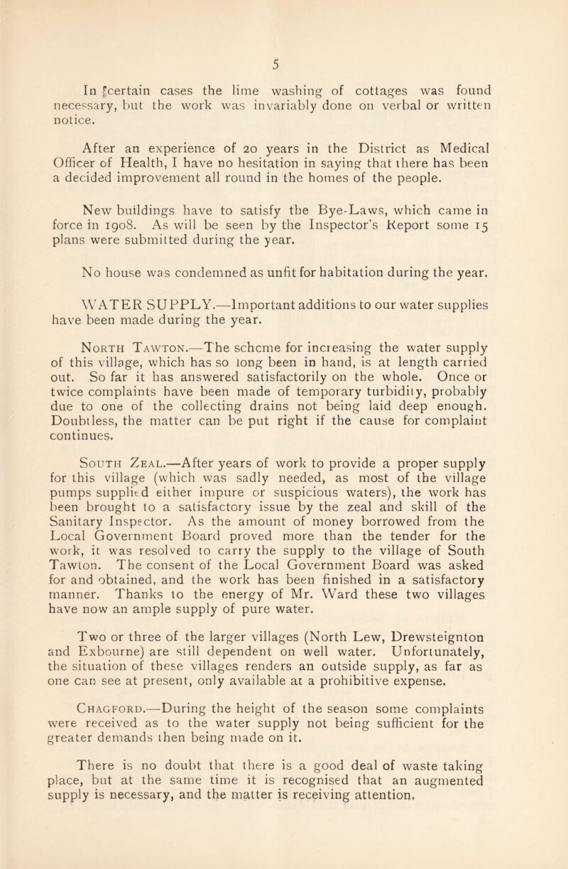 In ^certain cases the lime washing of cottages was found necessary, but the work was invariably done on verbal or written notice. After an experience of 20 years in the District as Medical Officer of Health, I have no hesitation in saying that there has been a decided improvement all round in the homes of the people. New buildings have to satisfy the Bye-Laws, which came in force in 1908. As will be seen by the Inspector’s Report some 15 plans were submitted during the year. No house was condemned as unfit for habitation during the year. WATER SUPPLY.—Important additions to our water supplies have been made during the year. North Tawton.—The scheme for increasing the water supply of this village, which has so long been in hand, is at length carried out. So far it has answered satisfactorily on the whole. Once or twice complaints have been made of temporary turbidity, probably due to one of the collecting drains not being laid deep enough. Doubtless, the matter can be put right if the cause for complaint continues. South Zeal.—After years of work to provide a proper supply for this village (which was sadly needed, as most of the village pumps supplied either impure or suspicious waters), the work has been brought to a satisfactory issue by the zeal and skill of the Sanitary Inspector. As the amount of money borrowed from the Local Government Board proved more than the tender for the work, it was resolved to carry the supply to the village of South Tawton. The consent of the Local Government Board was asked for and obtained, and the work has been finished in a satisfactory manner. Thanks to the energy of Mr. Ward these two villages have now an ample supply of pure water. Two or three of the larger villages (North Lew, Drewsteignton and Exbourne) are still dependent on well water. Unfortunately, the situation of these villages renders an outside supply, as far as one can see at present, only available at a prohibitive expense. Chagford.—During the height of the season some complaints were received as to the water supply not being sufficient for the greater demands then being made on it. There is no doubt that there is a good deal of waste taking place, but at the same time it is recognised that an augmented supply is necessary, and the matter is receiving attention.