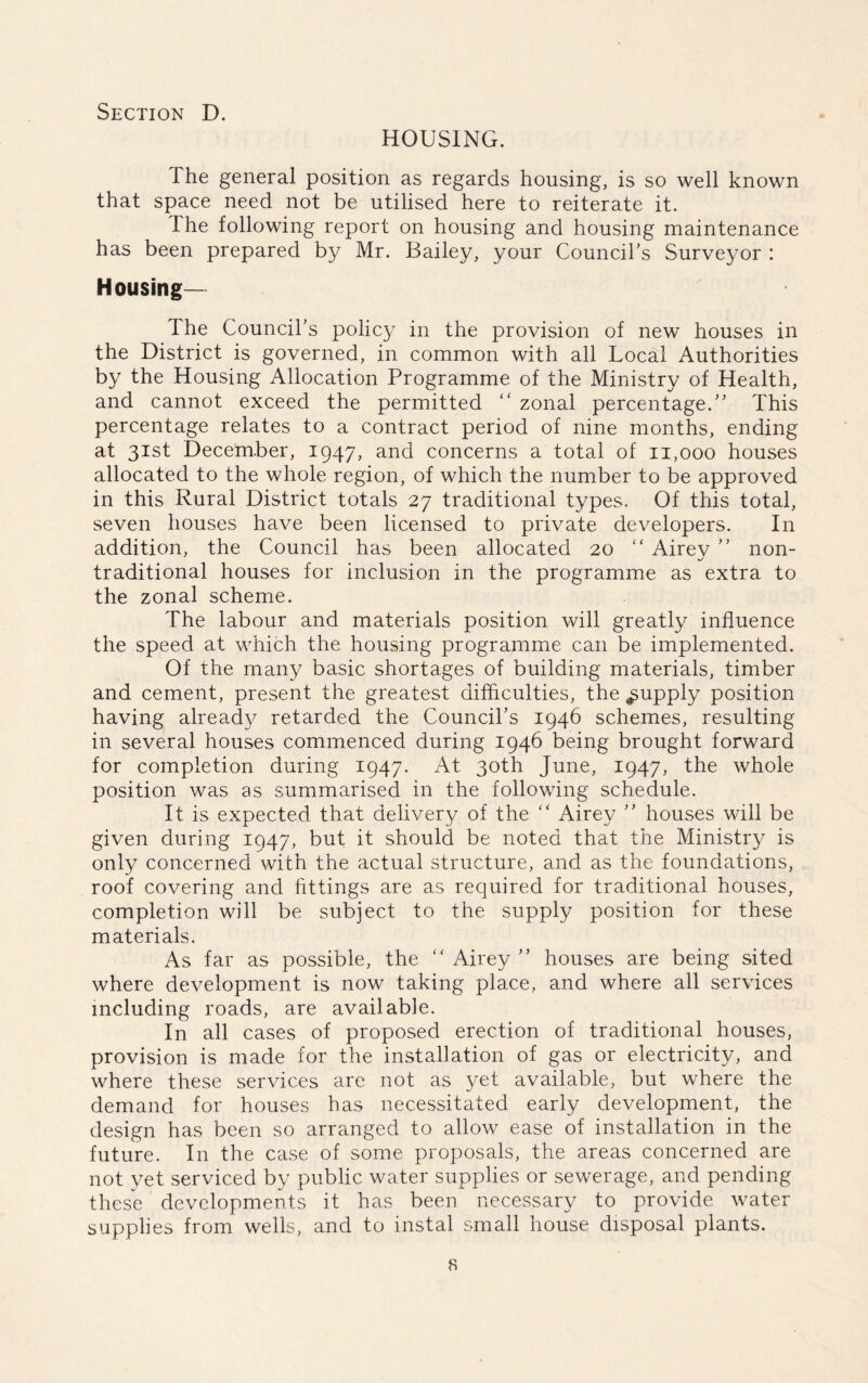 HOUSING. The general position as regards housing, is so well known that space need not be utilised here to reiterate it. The following report on housing and housing maintenance has been prepared by Mr. Bailey, your Council's Surveyor : Housing— The Council's polic}^ in the provision of new houses in the District is governed, in common with all Local Authorities by the Housing Allocation Programme of the Ministry of Health, and cannot exceed the permitted “ zonal percentage. This percentage relates to a contract period of nine months, ending at 31st December, 1947, and concerns a total of 11,000 houses allocated to the whole region, of which the number to be approved in this Rural District totals 27 traditional types. Of this total, seven houses have been licensed to private developers. In addition, the Council has been allocated 20 “ Airey  non- traditional houses for inclusion in the programme as extra to the zonal scheme. The labour and materials position will greatly influence the speed at which the housing programme can be implemented. Of the many basic shortages of building materials, timber and cement, present the greatest difficulties, the supply position having already retarded the Council’s 1946 schemes, resulting in several houses commenced during 1946 being brought forward for completion during 1947. At 30th June, 1947, the whole position was as summarised in the following schedule. It is expected that delivery of the “ Airey  houses will be given during 1947, but it should be noted that the Ministry is only concerned with the actual structure, and as the foundations, roof covering and fittings are as required for traditional houses, completion will be subject to the supply position for these materials. As far as possible, the “ Airey  houses are being sited where development is now taking place, and where all services including roads, are available. In all cases of proposed erection of traditional houses, provision is made for the installation of gas or electricity, and where these services are not as yet available, but where the demand for houses has necessitated early development, the design has been so arranged to allow ease of installation in the future. In the case of some proposals, the areas concerned are not yet serviced by public water supplies or sewerage, and pending these developments it has been necessary to provide water supplies from wells, and to instal small house disposal plants. s