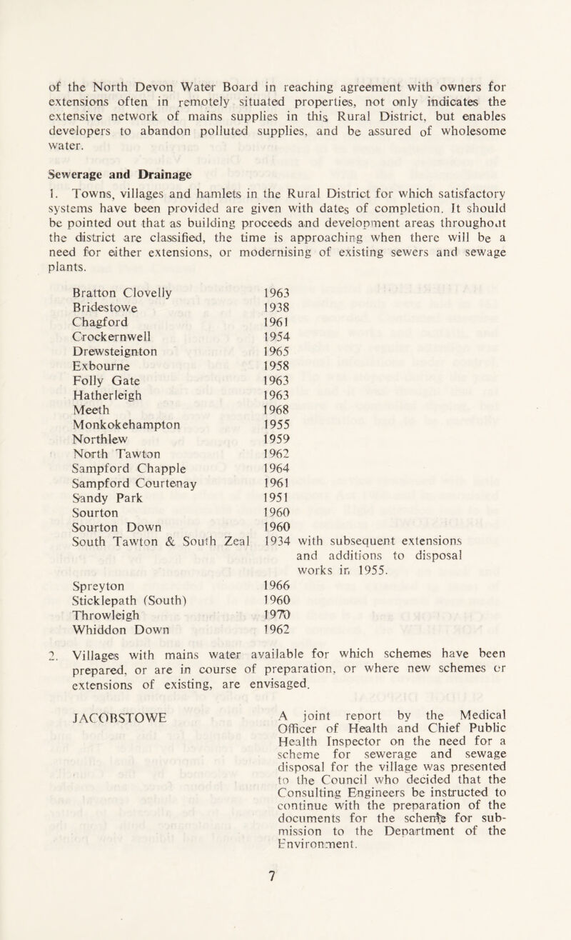 of the North Devon Water Board in reaching agreement with owners for extensions often in remotely situated properties, not oinly indicates the extensive network of mains supplies in this Rural District, but enables developers to abandon polluted supplies, and be assured of wholesome water. Sewerage and Drainage 1. Towns, villages and hamlets in the Rural District for which satisfactory systems have been provided are given with dates of completion. It should be pointed out that as building proceeds and development areas throughout the district are classified, the time is approaching when there will be a need for either extensions, or modernising of existing sewers and sewage plants. Bratton Clovelly 1963 Bridestowe 1938 Chagford 1961 Crock ernwell 1954 Drewsteignton 1965 Exbourne 1958 Folly Gate 1963 Hatherleigh 1963 Meeth 1968 Monkokehampton 1955 Northlew 1959 North Tawton 1962 Sampford Chappie 1964 Sampford Courtenay 1961 Sandy Park 1951 Sourton 1960 Sourton Down 1960 South Tawton & South Zeal 1934 Spreyton 1966 Sticklepath (South) 1960 Throwleigh 1970 Whiddon Down 1962 with subsequent extensions and additions to disposal works in 1955. 2. Villages with mains water available for which schemes have been prepared, or are in course of preparation, or where new schemes or extensions of existing, are envisaged. JACOBSTOWE A joint reoort by the Medical Officer of Health and Chief Public Health Inspector on the need for a scheme for sewerage and sewage disposal for the village was presented to the Council who decided that the Consulting Engineers be instructed to continue with the preparation of the documents for the scherds for sub¬ mission to the Department of the Environment.