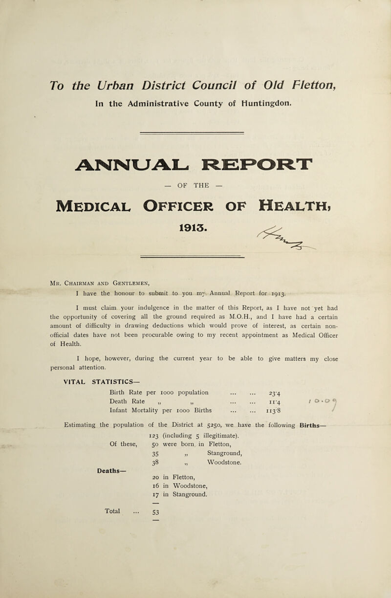 To the Urban District Council of Old Fletton, In the Administrative County of Huntingdon. ANNUAL- REPORT — OF THE — Medical Officer of Health, 1913. Mr. Chairman and Gentlemen, I have the honour to submit to you my Annual Report for 1913. I must claim your indulgence in the matter of this Report, as I have not yet had the opportunity of covering all the ground required as and I have had a certain amount of difficulty in drawing deductions which would prove of interest, as certain non- official dates have not been procurable owing to my recent appointment as Medical Officer of Health. I hope, however, during the current year to be able to give matters my close personal attention. VITAL STATISTICS— Birth Rate per 1000 population ... ... 23-4 Death Rate „ „ ... ... 11-4 / & . o <■ Infant Mortality per 1000 Births ... ... ii3'8 Estimating the population of the District at 5250, we have the following Births— 123 (including 5 illegitimate). Of these, 5o were born in Fletton, 35 „ Stanground, 38 ,, Woodstone. Deaths— 20 in Fletton, 16 in Woodstone, 17 in Stanground. Total 53