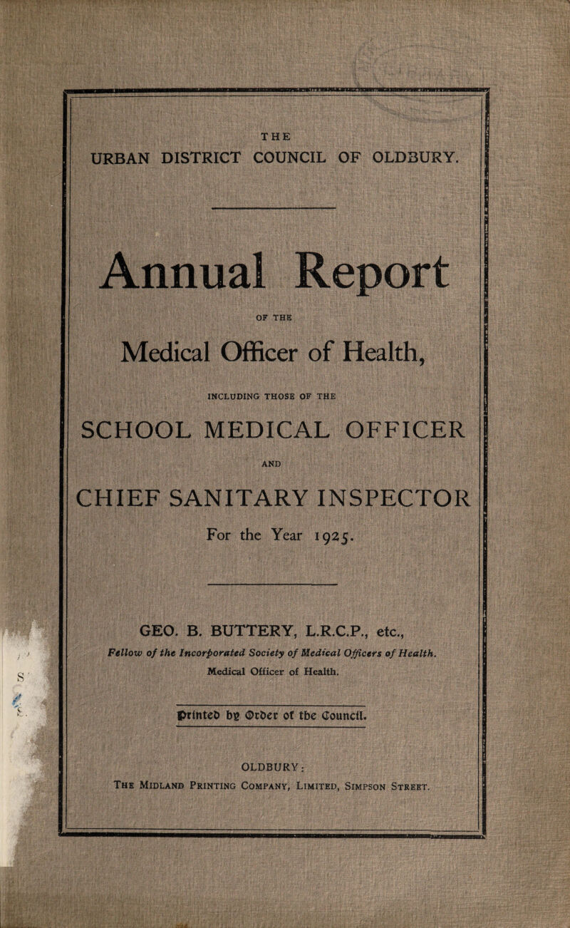 URBAN DISTRICT COUNCIL OF OLDBURY. Annual Report OF THE Medical Officer of Health, INCLUDING THOSE OF THE SCHOOL MEDICAL OFFICER AND CHIEF SANITARY INSPECTOR For the Year 1925. GEO. B. BUTTERY, L.R.C.P., etc., Fellow of the Incorporated Society of Medical Officers of Health. Medical Officer of Health. flk, printeb bg <§>rber of tbe Council. OLDBURY: The Midland Printing Company, Limited, Simpson Street,