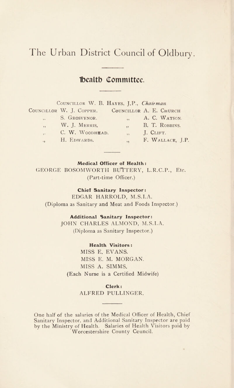 Ibealtb Councillor W. B. Councillor W. J. Copper. ,, S. Grosvenor. ,, W. J. Merris. C. W. WOODHEAD. ,, H. Edwards. Committee. Hayes, J.P., Chairman Councillor A. E. Church A. C. Watson. B. T. Robbins. J. Clift. F. Wallace, J.P. Medical Officer of Health: GEORGE BOSOMWORTH BUTTERY, L.R.C.P., Etc. (Part-time Officer.) Chief Sanitary Inspector: EDGAR HARROLD, M.S.I.A. (Diploma as Sanitary and Meat and Foods Inspector.) Additional Sanitary Inspector: JOHN CHARLES ALMOND, M.S.I.A. (Diploma as Sanitary Inspector.) Health Visitors : MISS E. EVANS. MISS E. M. MORGAN. MISS A. SIMMS. (Each Nurse is a Certified Midwife) Clerk: ALFRED PULLINGER. One half of the salaries of the Medical Officer of Health, Chief Sanitary Inspector, and Additional Sanitary Inspector are paid by the Ministry of Health. Salaries of Health Visitors paid by Worcestershire County Council.