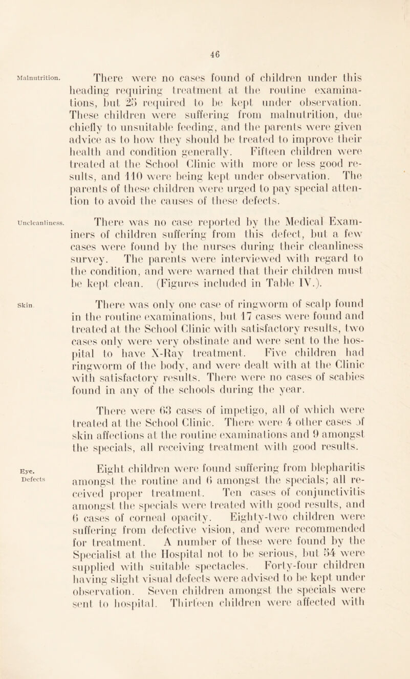 Malnutrition. Uncleanliness. Skin. Eye. Defects There were no cases found of children under this heading requiring treatment at the routine examina¬ tions, bid 25 required to lie kept under observation. These children were suffering from malnutrition, due chiefly to unsuitable feeding, and the parents were given advice as to how they should be treated to improve their health and condition generally. Fifteen children were treated at the School Clinic with more or less good re¬ sults, and 110 were being kept under observation. The parents of these children were urged to pay special atten¬ tion to avoid the causes of these defects. There was no case reported by the Medical Exam¬ iners of children suffering from this defect, but a few cases were found by the nurses during their cleanliness survey. The parents were interviewed with regard to the condition, and were warned that their children must be kept clean. (Figures included in Table IV.). There was only one case of ringworm of scalp found in the routine examinations, but 17 cases were found and treated at the School Clinic with satisfactory results, two cases only were very obstinate and were sent to the hos¬ pital to have X-Ray treatment. Five children had ringworm of the body, and were dealt with at the Clinic with satisfactory results. There were no cases of scabies found in any of the schools during the year. There were 63 cases of impetigo, all of which were treated at the School Clinic. There were 4 other cases of skin affections at the routine examinations and 9 amongst the specials, all receiving treatment with good results. Eight children were found suffering from blepharitis amongst the routine and 6 amongst the specials; all re¬ ceived proper treatment. Ten cases of conjunctivitis amongst the specials were treated with good results, and 6 cases of corneal opacity. Eighty-two children were suffering from defective vision, and were recommended for treatment. A number of these were found by the Specialist at (lie Hospital not to be serious, but 54 were supplied with suitable spectacles. Forty-four children having slight visual defects were advised to be kept under observation. Seven children amongst the specials were sent to hospital. Thirteen children were affected with