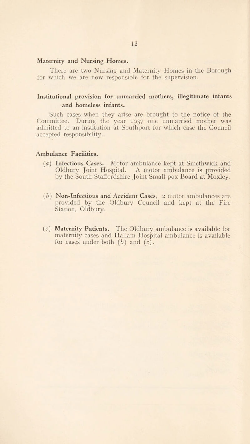 Maternity and Nursing Homes. There are two Nursing and Maternity Homes in the Borough for which we are now responsible for the supervision. Institutional provision for unmarried mothers, illegitimate infants and homeless infants. Such cases when they arise are brought to the notice ot the Committee. During the year 1937 one unmarried mother was admitted to an institution at Southport for which case the Council accepted responsibility. Ambulance Facilities. (a) Infectious Cases. Motor ambulance kept at Smethwick and Oldbury Joint Hospital. A motor ambulance is provided by the South Staffordshire Joint Small-pox Board at Moxley. (b) Non-Infections and Accident Cases. 2 motor ambulances are provided by the Oldbury Council and kept at the Fire Station, Oldbury. (c) Maternity Patients. The Oldbury ambulance is available for maternity cases and Hallam Hospital ambulance is available for cases under both (b) and (c).