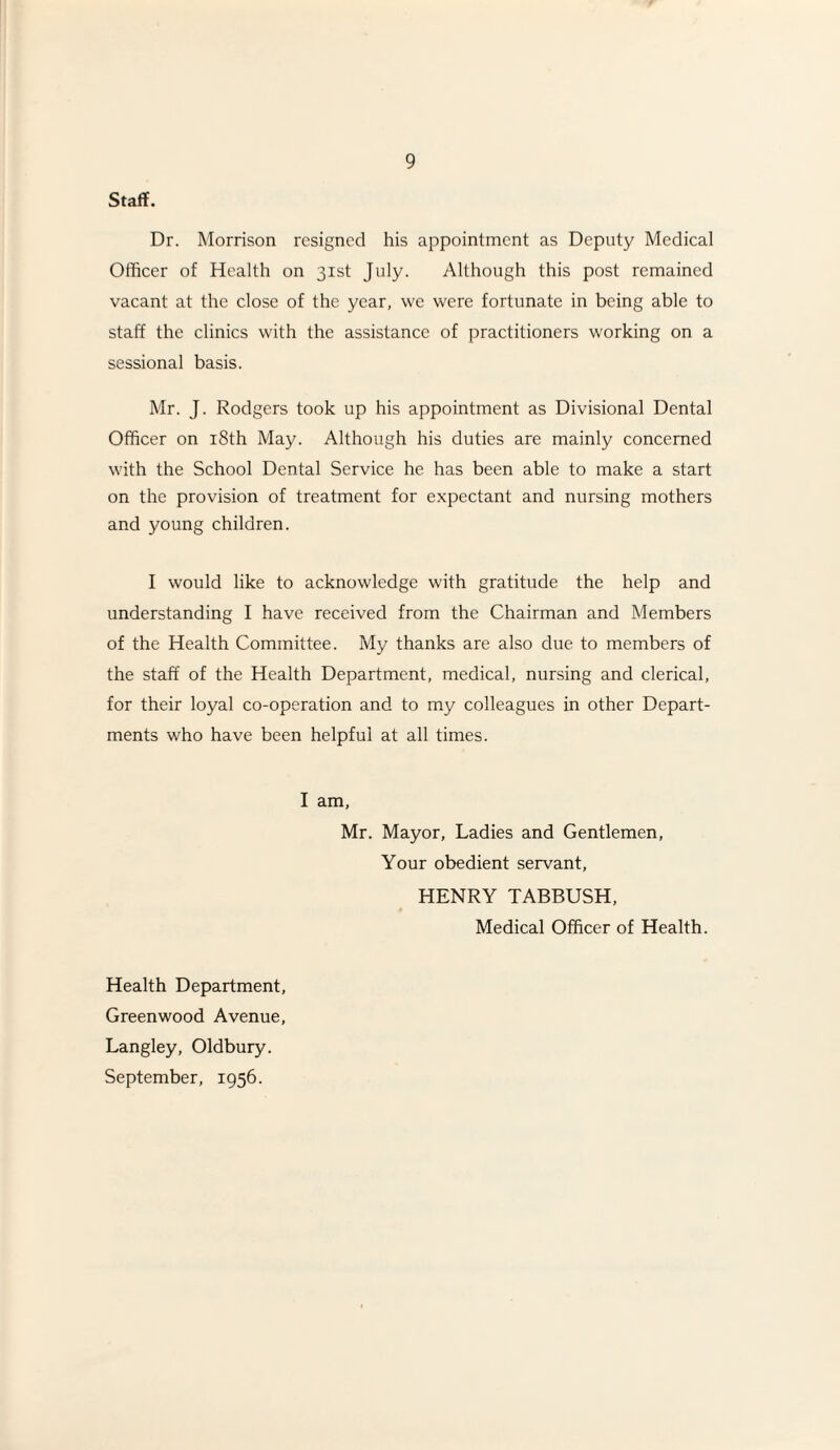 Staff. Dr. Morrison resigned his appointment as Deputy Medical Officer of Health on 31st July. Although this post remained vacant at the close of the year, we were fortunate in being able to staff the clinics with the assistance of practitioners working on a sessional basis. Mr. J. Rodgers took up his appointment as Divisional Dental Officer on 18th May. Although his duties are mainly concerned with the School Dental Service he has been able to make a start on the provision of treatment for expectant and nursing mothers and young children. I would like to acknowledge with gratitude the help and understanding I have received from the Chairman and Members of the Health Committee. My thanks are also due to members of the staff of the Health Department, medical, nursing and clerical, for their loyal co-operation and to my colleagues in other Depart¬ ments who have been helpful at all times. I am, Mr. Mayor, Ladies and Gentlemen, Your obedient servant, HENRY TABBUSH, Medical Officer of Health. Health Department, Greenwood Avenue, Langley, Oldbury. September, 1956.