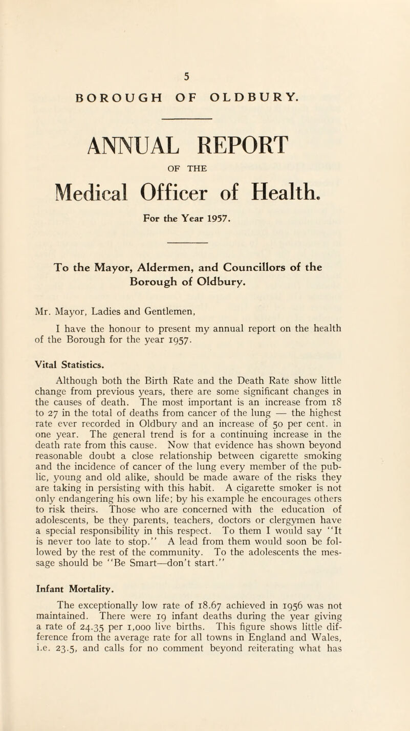 BOROUGH OF OLDBURY. ANNUAL REPORT OF THE Medical Officer of Health. For the Year 1957. To the Mayor, Aldermen, and Councillors of the Borough of Oldbury. Mr. Mayor, Ladies and Gentlemen, I have the honour to present my annual report on the health of the Borough for the year 1957. Vital Statistics. Although both the Birth Rate and the Death Rate show little change from previous years, there are some significant changes in the causes of death. The most important is an increase from 18 to 27 in the total of deaths from cancer of the lung —- the highest rate ever recorded in Oldbury and an increase of 50 per cent, in one year. The general trend is for a continuing increase in the death rate from this cause. Now that evidence has shown beyond reasonable doubt a close relationship between cigarette smoking and the incidence of cancer of the lung every member of the pub¬ lic, young and old alike, should be made aware of the risks they are taking in persisting with this habit. A cigarette smoker is not only endangering his own life; by his example he encourages others to risk theirs. Those who are concerned with the education of adolescents, be they parents, teachers, doctors or clergymen have a special responsibility in this respect. To them I would say “It is never too late to stop.” A lead from them would soon be fol¬ lowed by the rest of the community. To the adolescents the mes¬ sage should be “Be Smart—don’t start.” Infant Mortality. The exceptionally low rate of 18.67 achieved in 1956 was not maintained. There were 19 infant deaths during the year giving a rate of 24.35 per 1,000 live births. This figure shows little dif¬ ference from the average rate for all towns in England and Wales, i.e. 23.5, and calls for no comment beyond reiterating what has