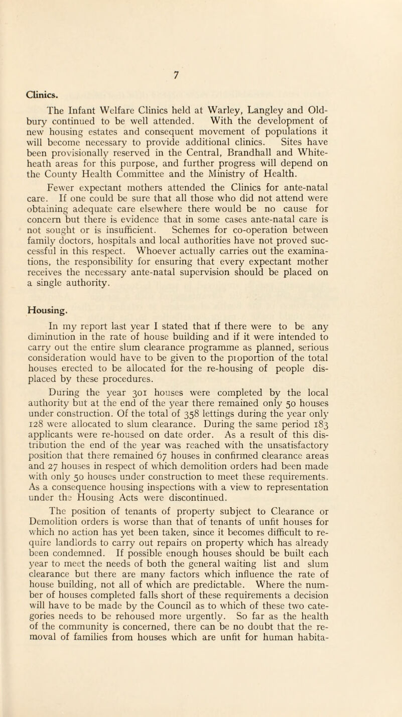 Clinics. The Infant Welfare Clinics held at Warley, Langley and Old¬ bury continued to be well attended. With the development of new housing estates and consequent movement of populations it will become necessary to provide additional clinics. Sites have been provisionally reserved in the Central, Brandhall and White- heath areas for this purpose, and further progress will depend on the County Health Committee and the Ministry of Health. Fewer expectant mothers attended the Clinics for ante-natal care. If one could be sure that all those who did not attend were obtaining adequate care elsewhere there would be no cause for concern but there is evidence that in some cases ante-natal care is not sought or is insufficient. Schemes for co-operation between family doctors, hospitals and local authorities have not proved suc¬ cessful in this respect. Whoever actually carries out the examina¬ tions, the responsibility for ensuring that every expectant mother receives the necessary ante-natal supervision should be placed on a single authority. Housing, In my report last year I stated that if there were to be any diminution in the rate of house building and if it were intended to carry out the entire slum clearance programme as planned, serious consideration would have to be given to the pioportion of the total houses erected to be allocated for the re-housing of people dis¬ placed by these procedures. During the year 301 houses were completed by the local authority but at the end of the year there remained only 50 houses under construction. Of the total of 358 lettings during the year only 128 were allocated to slum clearance. During the same period 183 applicants were re-housed on date order. As a result of this dis¬ tribution the end of the year was reached with the unsatisfactory position that there remained 67 houses in confirmed clearance areas and 27 houses in respect of which demolition orders had been made with only 50 houses under construction to meet these requirements. As a consequence housing inspections with a view to representation under the Housing Acts were discontinued. The position of tenants of property subject to Clearance or Demolition orders is worse than that of tenants of unfit houses for which no action has yet been taken, since it becomes difficult to re¬ quire landlords to carry out repairs on property which has already been condemned. If possible enough houses should be built each year to meet the needs of both the general waiting list and slum clearance but there are many factors which influence the rate of house building, not all of which are predictable. Where the num¬ ber of houses completed falls short of these requirements a decision will have to be made by the Council as to which of these two cate¬ gories needs to be rehoused more urgently. So far as the health of the community is concerned, there can be no doubt that the re¬ moval of families from houses which are unfit for human habita-