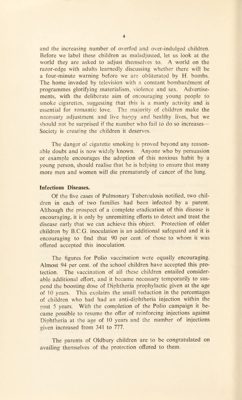 and the increasing number of overfed and over-indulged children. Before we label these children as maladjusted, let us look at the world they are asked to adjust themselves to. A world on the razor-edge with adults learnedly discussing whether there will be a four-minute warning before we are obliterated by H. bombs. The home invaded by television with a constant bombardment of programmes glorifying materialism, violence and sex. Advertise¬ ments, with the deliberate aim of encouraging young people to smoke cigarettes, suggesting that this is a manly activity and is essential for romantic love. The majority of children make the necessary adjustment and live haopy and healthy lives, but we should not be surprised if the number who fail to do so increases— Society is creating the children it deserves. The danger of cigarette smoking is proved beyond any reason¬ able doubt and is now widely known. Anyone who by persuasion or example encourages the adoption of this noxious habit by a young person, should realise that he is helping to ensure that many more men and women will die prematurely of cancer of the lung. Infectious Diseases. Of the five cases of Pulmonary Tuberculosis notified, two chil¬ dren in each of two families had been infected by a parent. Although the prospect of a complete eradication of this disease is encouraging, it is only by unremitting efforts to detect and treat the disease early that we can achieve this object. Protection of older children by B.C.G. inoculation is an additional safeguard and it is encouraging to find that 90 per cent, of those to whom it was offered accepted this inoculation. The figures for Polio vaccination were equally encouraging. Almost 94 per cent, of the school children have accepted this pro¬ tection. The vaccination of all these children entailed consider¬ able additional effort, and it became necessary temporarily to sus¬ pend the boosting dose of Diphtheria prophylactic given at the age of 10 years. This explains the small reduction in the percentages of children who had had an anti-diphtheria injection within the past 5 years. With the completion of the Polio campaign it be¬ came possible to resume the offer of reinforcing injections against Diphtheria at the age of 10 years and the number of injections given increased from 341 to 777. The parents of Oldbury children are to be congratulated on availing themselves of the protection offered to them.