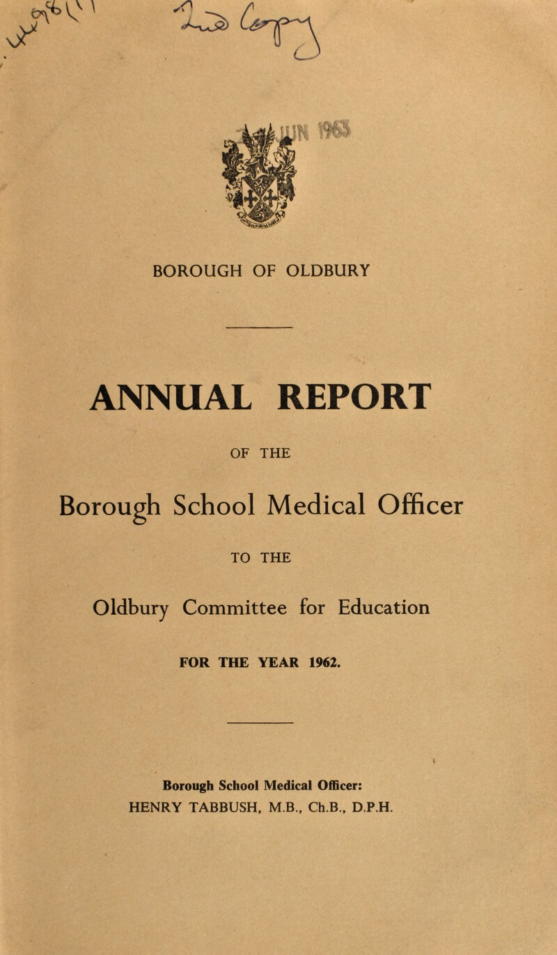 ANNUAL REPORT OF THE Borough School Medical Officer TO THE Oldbury Committee for Education FOR THE YEAR 1962. I Borough School Medical Officer: HENRY TABBUSH, M B.. Ch.B., D.P.H.