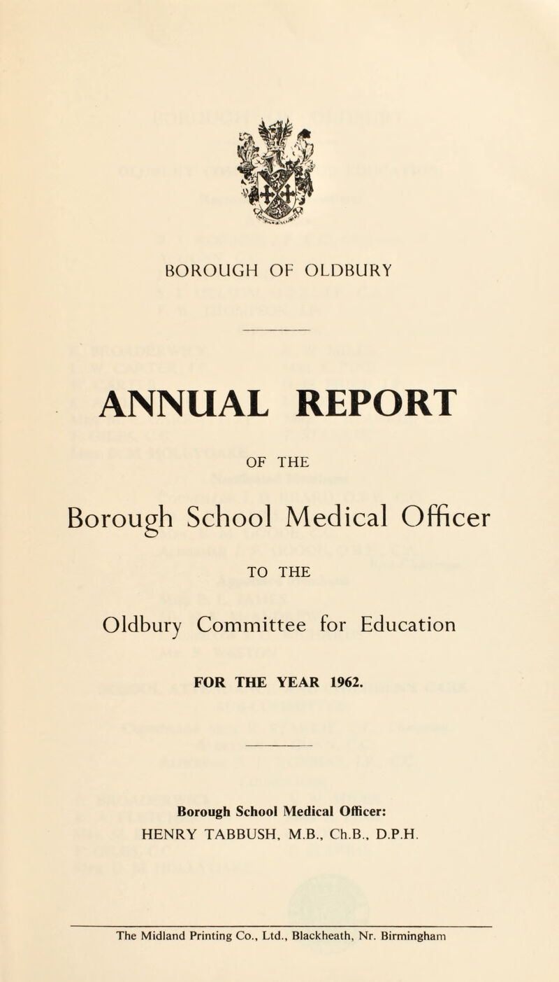 ANNUAL REPORT OF THE Borough School Medical Officer TO THE Oldbury Committee for Education FOR THE YEAR 1962. Borough School Medical Officer: HENRY TABBUSH. M B., Ch.B., D.P.H. The Midland Printing Co., Ltd., Blackheath, Nr. Birmingham