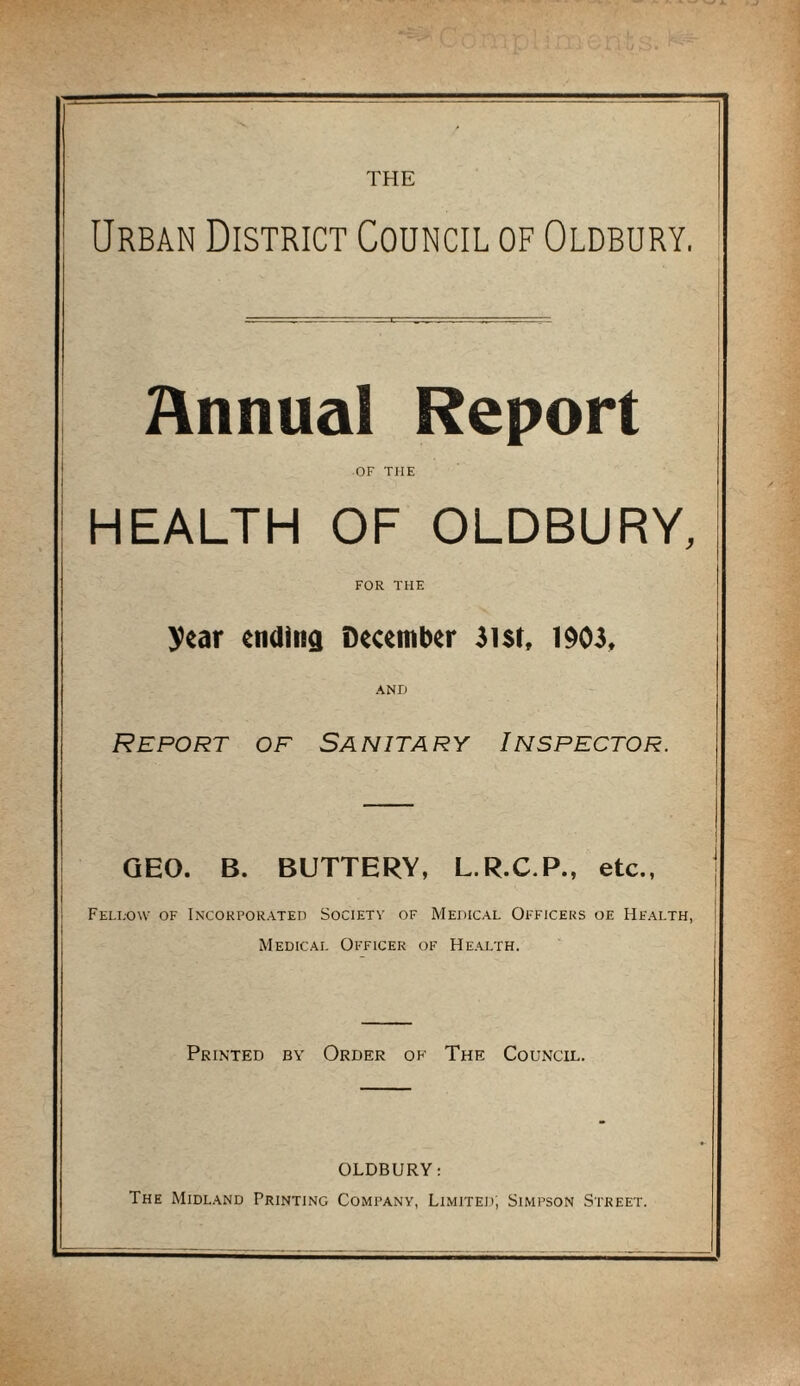 THE Urban District Council of Oldbury. Annual Report OF THE HEALTH OF OLDBURY, FOR THE year ending December 3i$t, 1903, AND Report of Sanitary Inspector. GEO. B. BUTTERY, L.R.C.P., etc., Fell-ow of Incorporated Society of Medical Officers oe Health, Medical Officer of Health. Printed by Order of The Council. OLDBURY: The Midland Printing Company, Limited; Simpson Street.