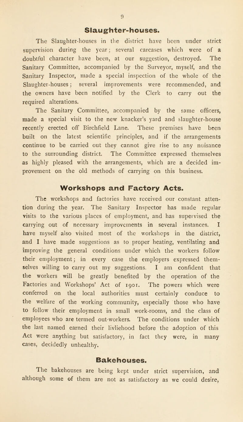 Slaughter-houses. The Slaughter-houses in the district have been under strict supervision during the year; several carcases which were of a doubtful character have been, at our suggestion, destroyed. The Sanitary Committee, accompanied by the Surveyor, myself, and the Sanitary Inspector, made a special inspection of the whole of the Slaughter-houses; several improvements were recommended, and the owners have been notified by the Clerk to carry out the required alterations. The Sanitary Committee, accompanied by the same officers, made a special visit to the new knacker’s yard and slaughter-house recently erected off Birchfield Lane. These premises have been built on the latest scientific principles, and if the arrangements continue to be carried out they cannot give rise to any nuisance to the surrounding district. The Committee expressed themselves as highly pleased with the arrangements, which are a decided im¬ provement on the old methods of carrying on this business. Workshops and Factory Acts. The workshops and factories have received our constant atten¬ tion during the year. The Sanitary Inspector has made regular visits to the various places of employment, and has supervised the carrying out of necessary improvements in several instances. I have myself also visited most of the workshops in the district, and I have made suggestions as to proper heating, ventilating and improving the general conditions under which the workers follow their employment; in every case the employers expressed them¬ selves willing to carry out my suggestions, I am confident that the workers will be greatly benefited by the operation of the Factories and Workshops’ Act of 1901. The powers which were conferred on the local authorities must certainly conduce to the welfare of the working community, especially those who have to follow their employment in small work-rooms, and the class of employees who are termed out workers. The conditions under which the last named earned their livliehood before the adoption of this Act were anything but satisfactory, in fact they were, in many cases, decidedly unhealthy. Bakehouses. The bakehouses are being kept under strict supervision, and although some of them are not as satisfactory as we could desire,