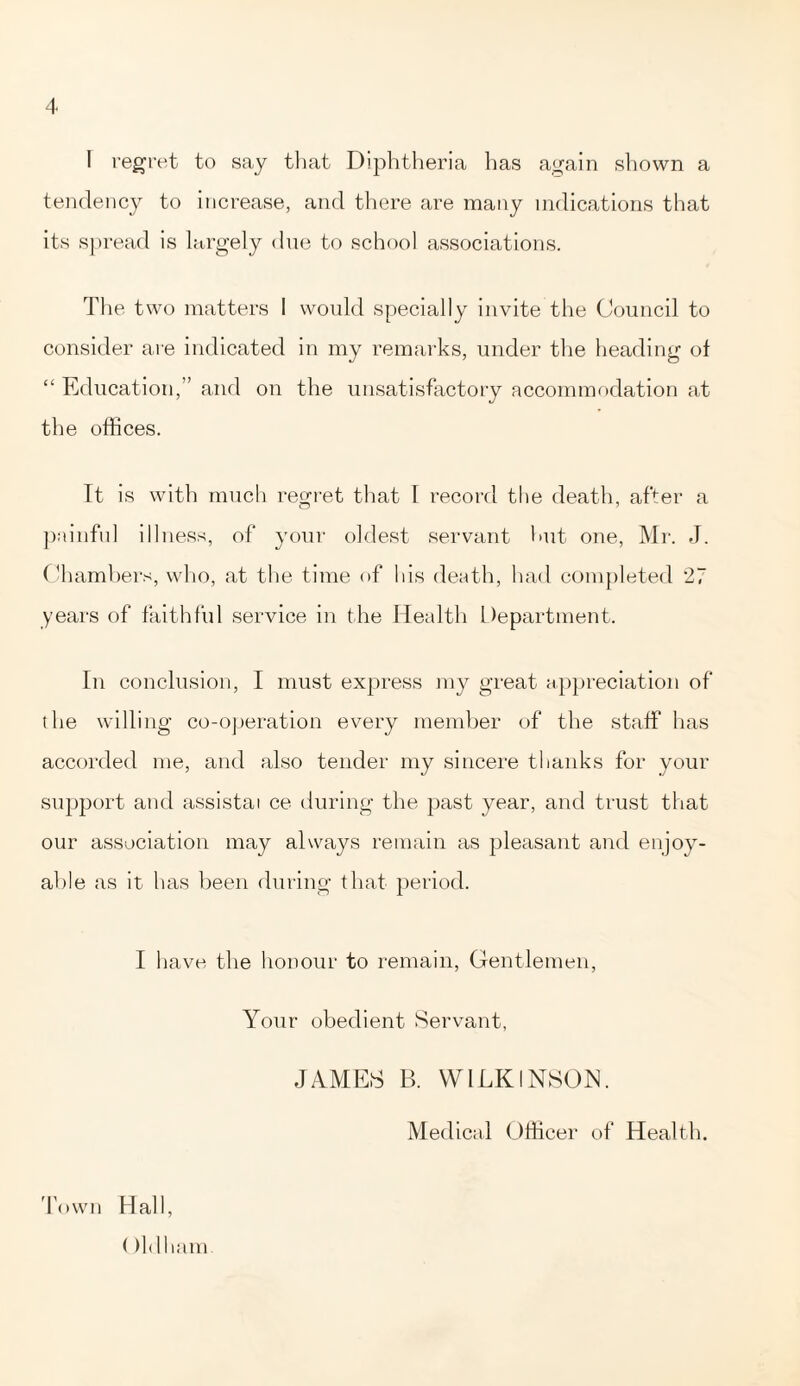 I regret to say that Diphtheria has again shown a tendency to increase, and there are many indications that its spread is largely due to school associations. The two matters 1 would specially invite the Council to consider are indicated in my remarks, under the heading of “ Education,” and on the unsatisfactory accommodation at the offices. It is with much regret that I record the death, after a painful illness, of your oldest servant hut one, Mr. J. Chambers, who, at the time of his death, had completed 27 years of faithful service in the Health Department. In conclusion, I must express my great appreciation of the willing co-operation every member of the staff has accorded me, and also tender my sincere thanks for your support and assistai ce during the past year, and trust that our association may always remain as pleasant and enjoy- able as it has been during that period. I have the honour to remain, Gentlemen, Your obedient Servant, JAMES B. WILKINSON. Medical Officer of Health. Town Hall, ()ldham