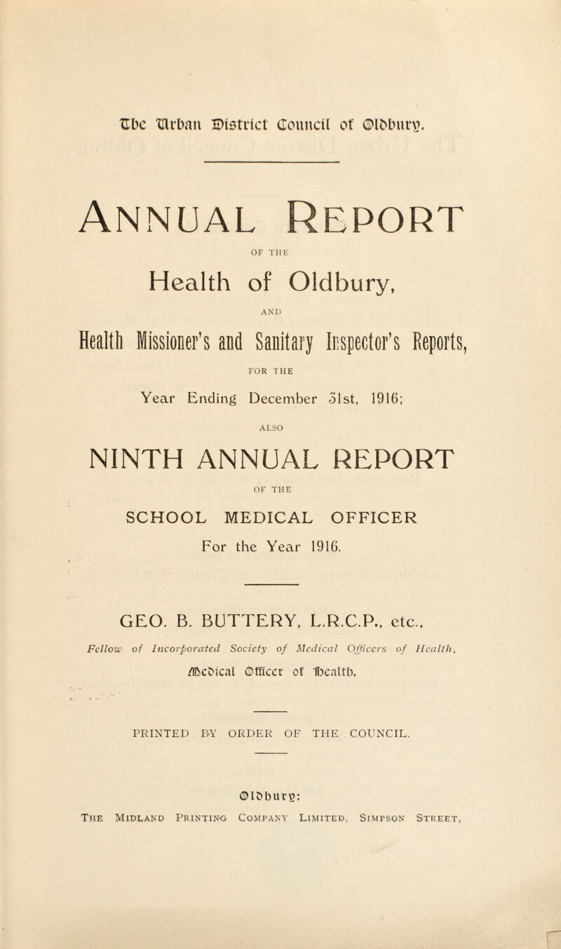 Annual Report of THE Health of Oldbury, AND Health Missioner’s and Sanitary Inspector’s Reports, FOR THE Year Ending December 51st, 1916; ALSO NINTH ANNUAL REPORT OF THE SCHOOL MEDICAL OFFICER For the Year 1916. GEO. B. BUTTERY, L.R.C.P., etc.. Fellow of Incorporated Society of Medical Officers of Health, /IbcDical Officer of Ibcaltb. PRINTED BY ORDER OF THE COUNCIL. ©l&burg: The Midland Printing Company Limited, Simpson Street,