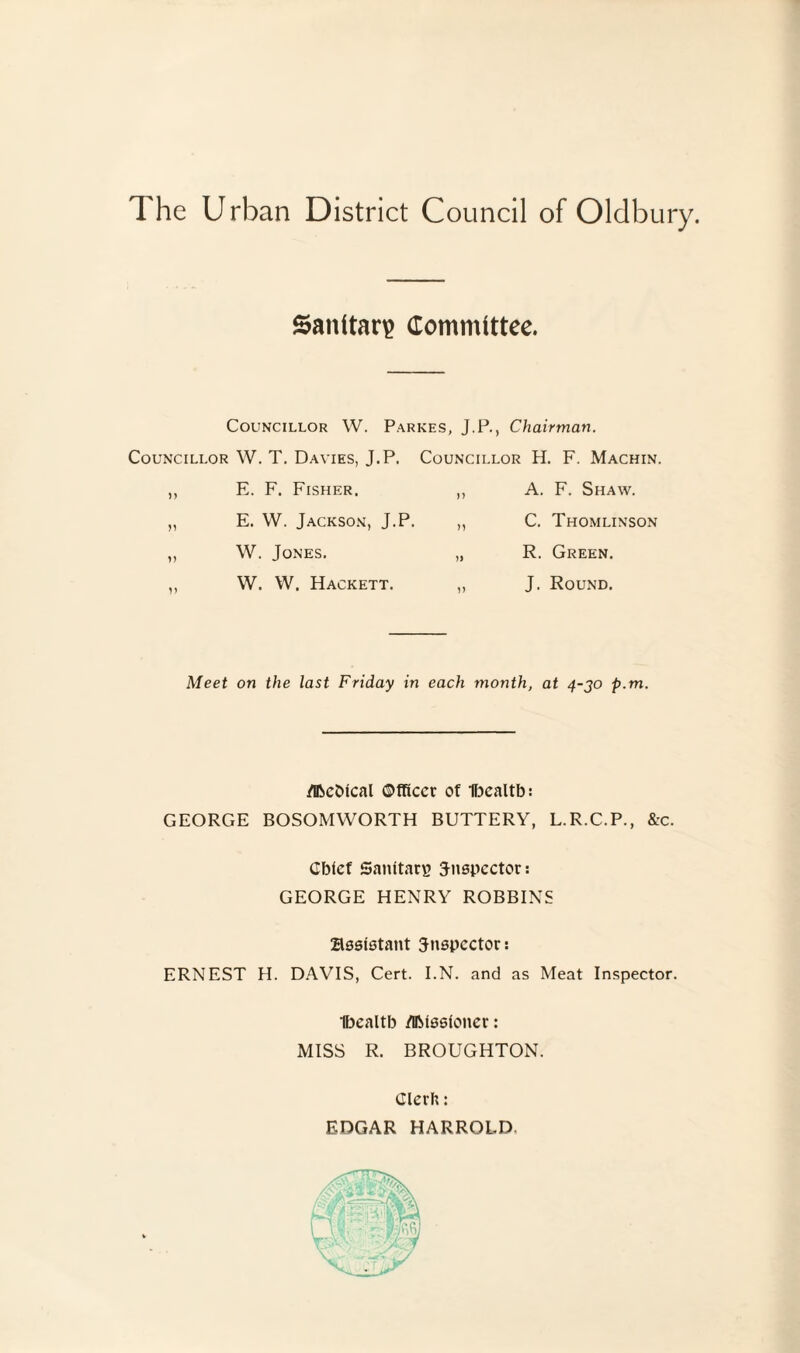 Sanitary Committee. Councillor W. Parkes, J.P., Chairman. Councillor W. T. Davies, J.P. Councillor H. F. Machin. ,, E. F. Fisher. ,, A. F. Shaw. „ E. W. Jackson, J.P. „ C. Thomlinson ,, W. Jones. „ R. Green. ,, W. W. Hackett. „ J. Round. Meet on the last Friday in each month, at 4-30 p.m. /Dbcbtcal Officer of Ibealtb: GEORGE BOSOMWORTH BUTTERY, L.R.C.P., &c. Gbtcf Sanitary 3-nspcctor: GEORGE HENRY ROBBINS assistant inspector: ERNEST H. DAVIS, Cert. I.N. and as Meat Inspector. Ibealtb /DMssloner: MISS R. BROUGHTON. Clerh: EDGAR HARROLD.