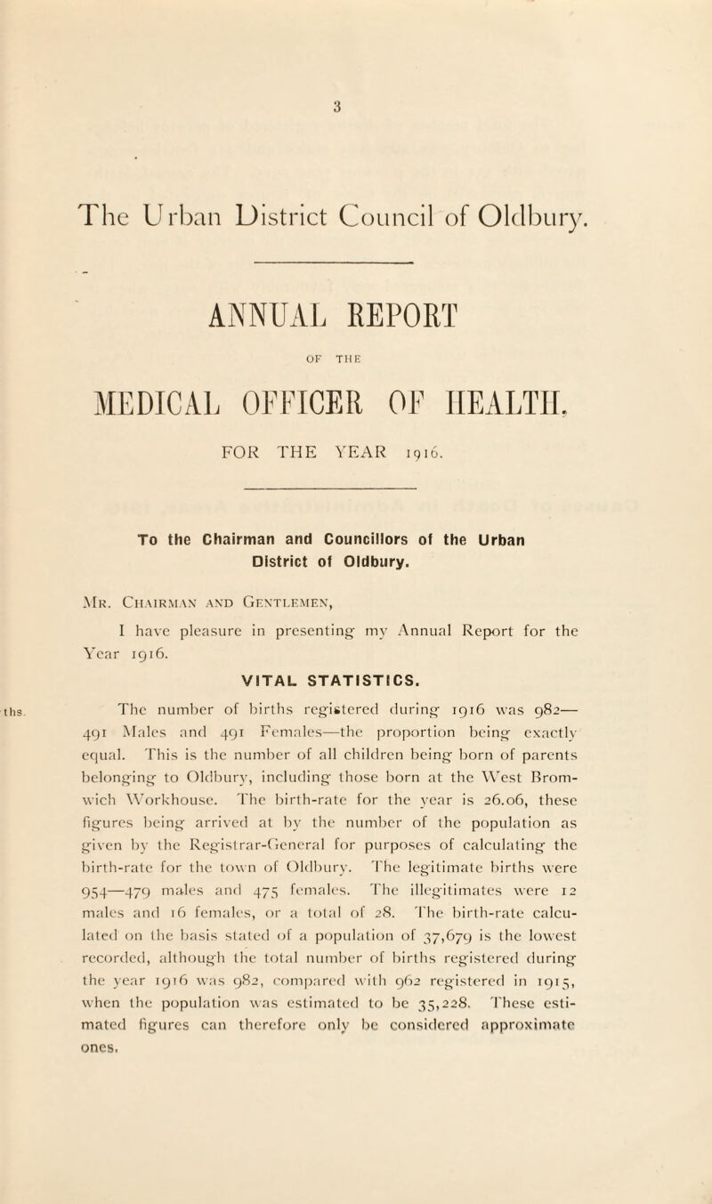 ths The Urban District Council of Oldbu ANNUAL REPORT OF THE MEDICAL OFFICER OF HEALTH, FOR THE YEAR 1916. To the Chairman and Councillors of the Urban District of Oldbury. Mr. Chairman and Gentlemen, I have pleasure in presenting my Annual Report for the Year 1916. VITAL STATISTICS. The number of births registered during 1916 was 982— 491 Males and 491 Females—the proportion being exactly equal. This is the number of all children being born of parents belonging to Oldbury, including those born at the West Brom¬ wich Workhouse. The birth-rate for the year is 26.06, these figures being arrived at by the number of the population as given by the Registrar-General for purposes of calculating the birth-rate for the town of Oldbury. The legitimate births were 954—479 males and 475 females. The illegitimates were 12 males and 16 females, or a total of 28. The birth-rate calcu¬ lated on the basis stated of a population of 37,679 is the lowest recorded, although the total number of births registered during the year 1916 was 982, compared with 962 registered in 1915, when the population was estimated to be 35,228. These esti¬ mated figures can therefore only be considered approximate ones.