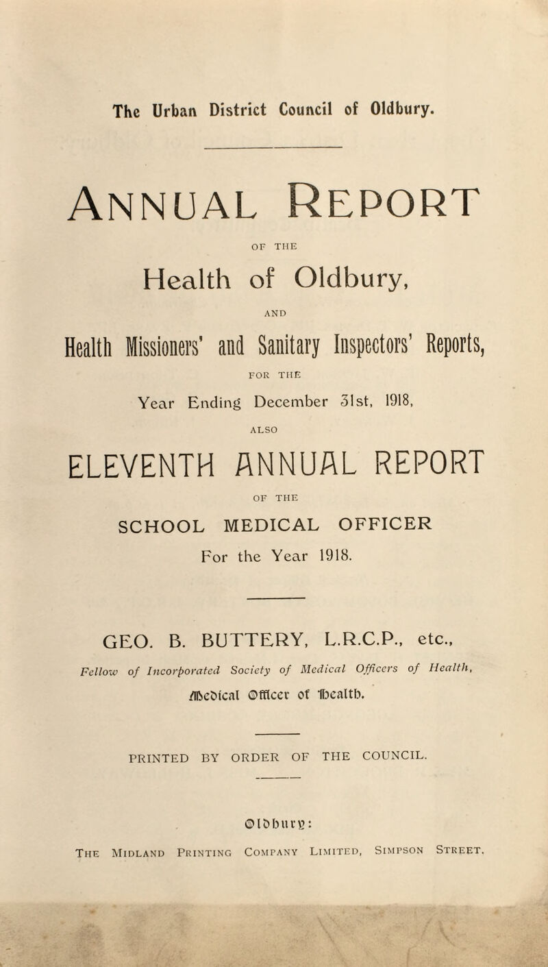 Annual Report of THE Health of Oldbury, AND Health Missioned and Sanitary Inspectors’ Reports, FOR TIIE Year Ending December 31st, 1918, ALSO ELEVENTH ANNUAL REPORT OF THE SCHOOL MEDICAL OFFICER For the Year 1918. GEO. B. BUTTERY, L.R.C.P., etc., Fellow of Incorporated Society of Medical Officers of Health, dlbcOtcal ©tflcer of Ifoealtb. PRINTED BY ORDER OF THE COUNCIL. ©Ibbuvv?: The Midland Printing Comfany Limited, Simpson Street.