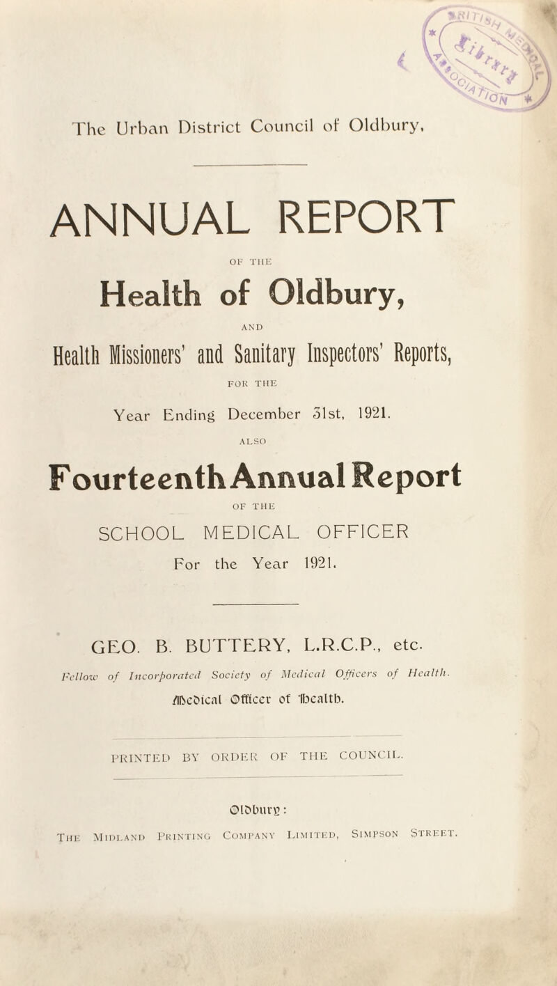 (Q/v * ANNUAL REPORT OF THE Health of Oldbury, AND Health Missioners’ and Sanitary Inspectors’ Reports, FOR THE Year Ending December 51st, 1921. ALSO Fourteenth Annual Report OF THE SCHOOL MEDICAL OFFICER For the Year 1921. GEO. B. BUTTERY, L.R.C.P., etc. Fellow of Incorporated Society of Medical Officers of Health. /llbeDical Officer of Ifoealtb. PRINTED BY ORDER OF THE COUNCIL. Ol&burg: