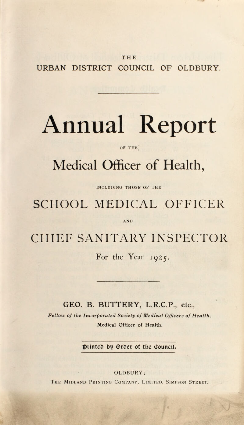 THE URBAN DISTRICT COUNCIL OF OLDBURY. Annual Report OF THE' Medical Officer of Health, INCLUDING THOSE OF THE SCHOOL MEDICAL OFFICER AND CHIEF SANITARY INSPECTOR For the Year 1925. GEO. B. BUTTERY, L.R.C.P., etc., Fellow of the Incorporated Society of Medical Officers of Health. Medical Officer of Health. printed b? ©rber of tbe Council. OLDBURY; The Midland Printing Company, Limited, Simpson Street.