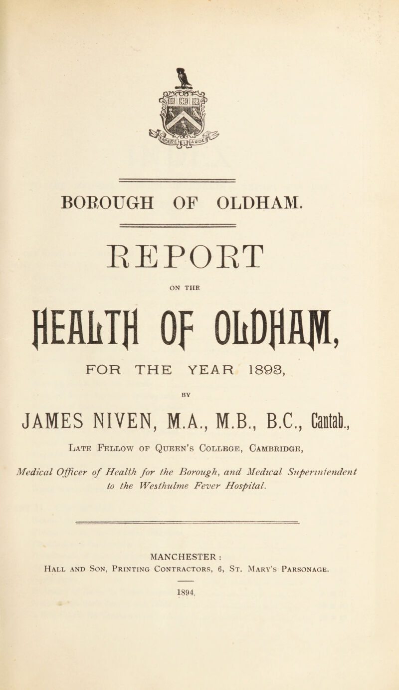 REPORT ON THE FOR THE YEAR 1893, BY JAMES NIVEN, M.A, M.B., B.C., Cantab., Late Fellow of Queen’s College, Cambridge, Medical Officer of Health for the Borough, and Medical Superintendent to the IVes/hulme Fever Hospital. MANCHESTER : Hall and Son, Printing Contractors, 6, St. Mary’s Parsonage. 1894.