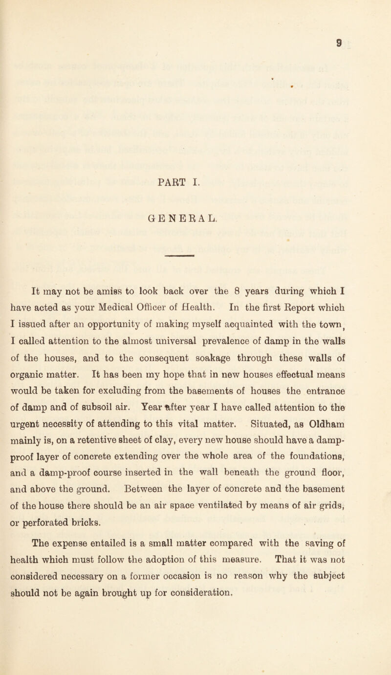 PART I. GENERAL. It may not be amiss to look back over the 8 years during which I have acted as your Medical Officer of Health. In the first Report which I issued after an opportunity of making myself acquainted with the townj I called attention to the almost universal prevalence of damp in the walls of the houses, and to the consequent soakage through these walls of organic matter. It has been my hope that in new houses effectual means would be taken for excluding from the basements of houses the entrance of damp and of subsoil air. Year <after year I have called attention to the urgent necessity of attending to this vital matter. Situated, as Oldham mainly is, on a retentive sheet of clay, every new house should have a damp- proof layer of concrete extending over the whole area of the foundations, and a damp-proof course inserted in the wall beneath the ground floor, and above the ground. Between the layer of concrete and the basement of the house there should be an air space ventilated by means of air grids, or perforated bricks. The expense entailed is a small matter compared with the saving of health which must follow the adoption of this measure. That it was not considered necessary on a former occasion is no reason why the subject should not be again brought up for consideration.