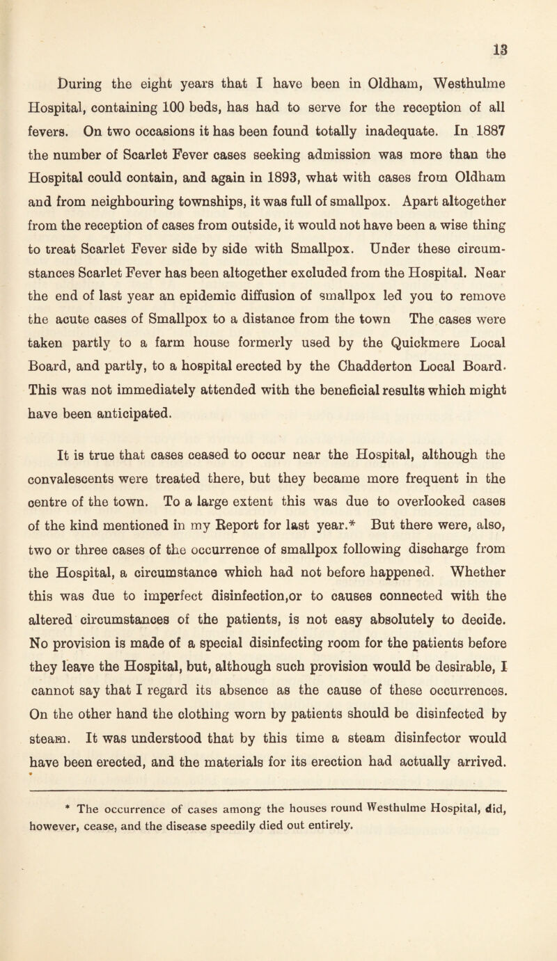 18 During the eight years that I have been in Oldham, Westhulme Hospital, containing 100 beds, has had to serve for the reception of all fevers. On two occasions it has been found totally inadequate. In 1887 the number of Scarlet Fever cases seeking admission was more than the Hospital could contain, and again in 1893, what with cases from Oldham and from neighbouring townships, it was full of smallpox. Apart altogether from the reception of cases from outside, it would not have been a wise thing to treat Scarlet Fever side by side with Smallpox. Under these circum¬ stances Scarlet Fever has been altogether excluded from the Hospital. Near the end of last year an epidemic diffusion of smallpox led you to remove the acute cases of Smallpox to a distance from the town The cases were taken partly to a farm house formerly used by the Quickmere Local Board, and partly, to a hospital erected by the Chadderton Local Board. This was not immediately attended with the beneficial results which might have been anticipated. It is true that cases ceased to occur near the Hospital, although the convalescents were treated there, but they became more frequent in the centre of the town. To a large extent this was due to overlooked cases of the kind mentioned in my Report for last year.* But there were, also, two or three cases of the occurrence of smallpox following discharge from the Hospital, a circumstance which had not before happened. Whether this was due to imperfect disinfection,or to causes connected with the altered circumstances of the patients, is not easy absolutely to decide. No provision is made of a special disinfecting room for the patients before they leave the Hospital, but, although such provision would be desirable, I cannot say that I regard its absence as the cause of these occurrences. On the other hand the clothing worn by patients should be disinfected by steam. It was understood that by this time a steam disinfector would have been erected, and the materials for its erection had actually arrived. * The occurrence of cases among the houses round Westhulme Hospital, did, however, cease, and the disease speedily died out entirely.