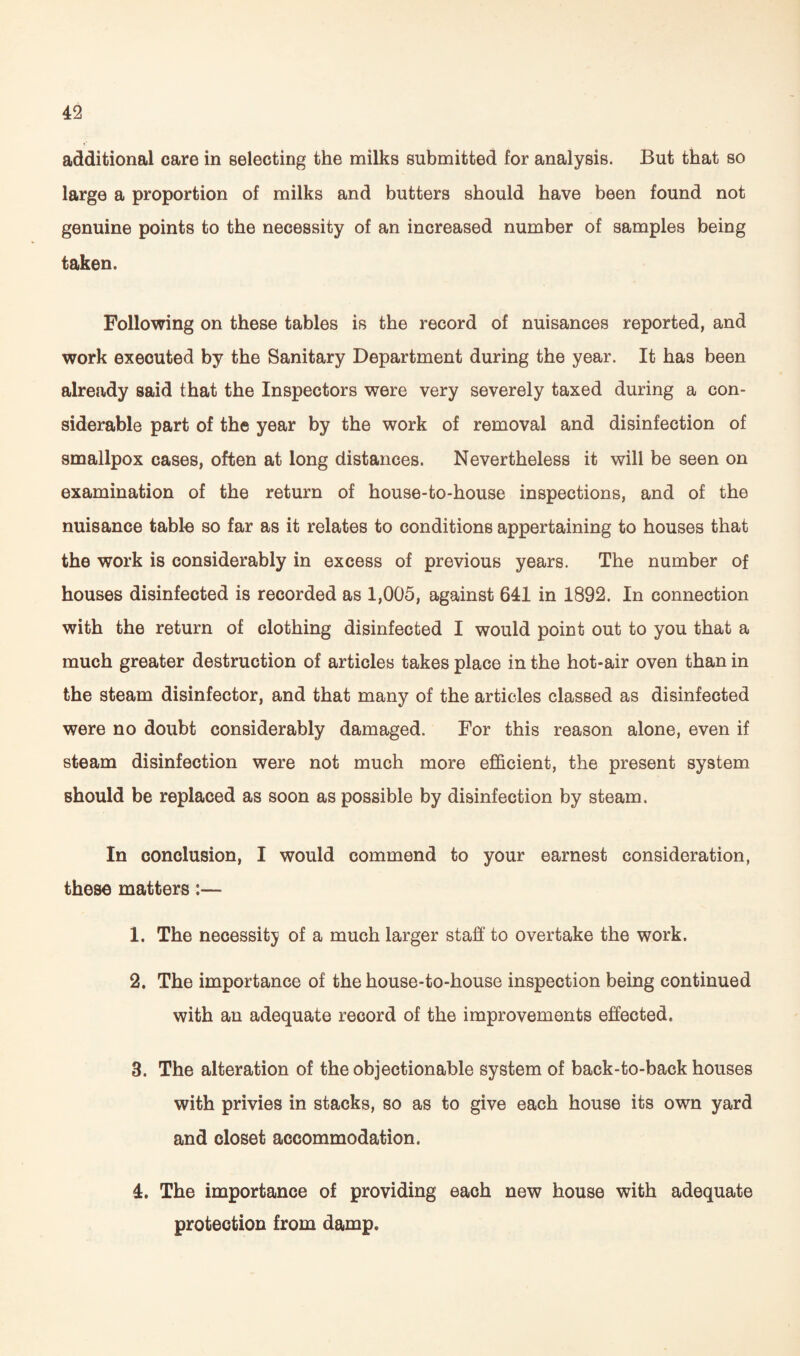 additional care in selecting the milks submitted for analysis. But that so large a proportion of milks and butters should have been found not genuine points to the necessity of an increased number of samples being taken. Following on these tables is the record of nuisances reported, and work executed by the Sanitary Department during the year. It has been already said that the Inspectors were very severely taxed during a con¬ siderable part of the year by the work of removal and disinfection of smallpox cases, often at long distances. Nevertheless it will be seen on examination of the return of house-to-house inspections, and of the nuisance table so far as it relates to conditions appertaining to houses that the work is considerably in excess of previous years. The number of houses disinfected is recorded as 1,005, against 641 in 1892. In connection with the return of clothing disinfected I would point out to you that a much greater destruction of articles takes place in the hot-air oven than in the steam disinfector, and that many of the articles classed as disinfected were no doubt considerably damaged. For this reason alone, even if steam disinfection were not much more efficient, the present system should be replaced as soon as possible by disinfection by steam. In conclusion, I would commend to your earnest consideration, these matters:— 1. The necessity of a much larger staff to overtake the work. 2. The importance of the house-to-house inspection being continued with an adequate record of the improvements effected. 3. The alteration of the objectionable system of back-to-back houses with privies in stacks, so as to give each house its own yard and closet accommodation. 4. The importance of providing each new house with adequate protection from damp.