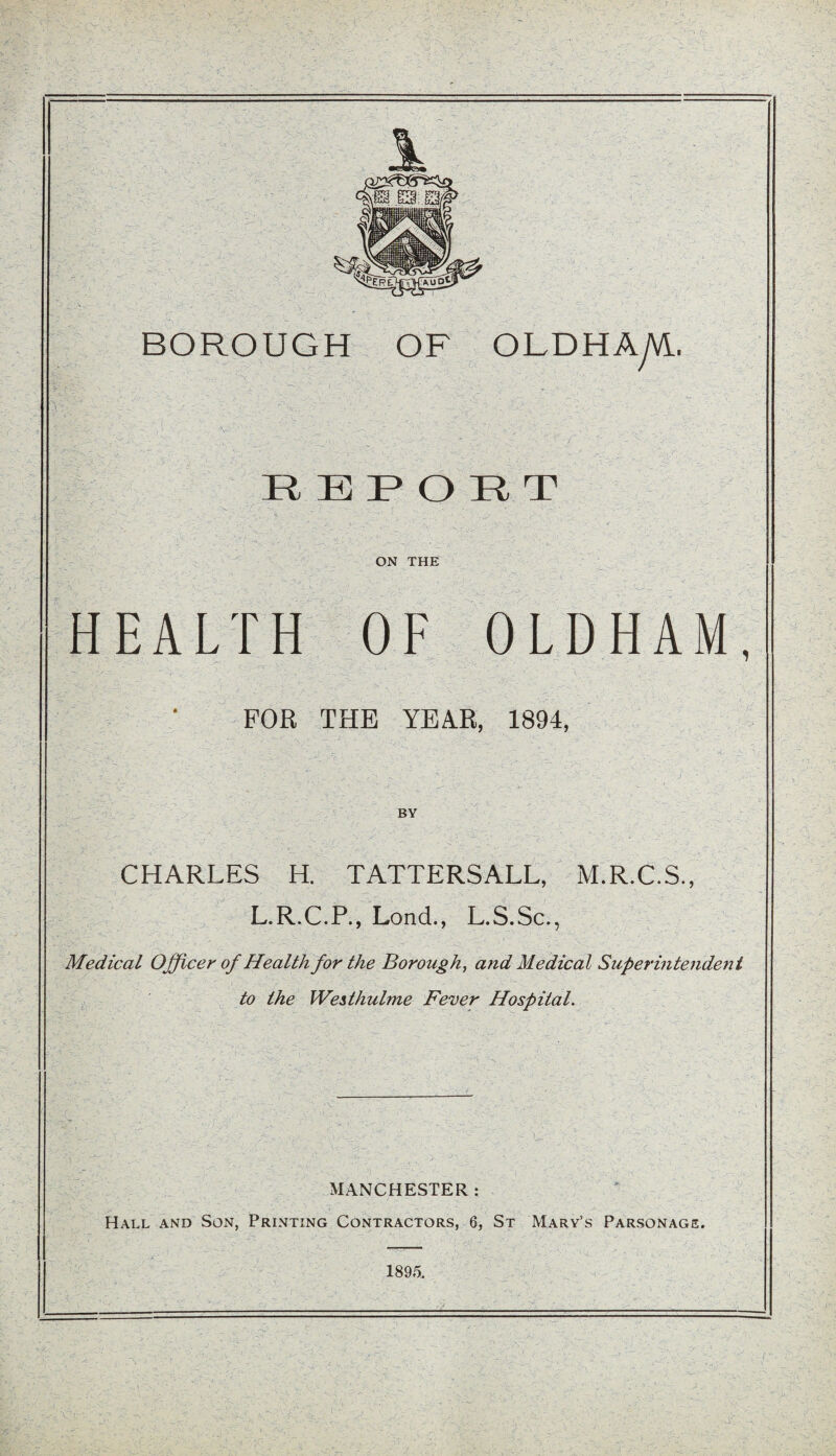 A;' R K P () 71 r ON THE HEALTH OF OLDHAM, FOR THE YEAR, 1894, BY CHARLES H. TATTERSALL, M.R.C.S., L.R.C.P., Lond., L.S.Sc., Medical Officer of Health for the Borough, and Medical Superintendent to the Westhulme Fever Hospital. MANCHESTER : Hall and Son, Printing Contractors, 6, St Mary’s Parsonage. 1895.