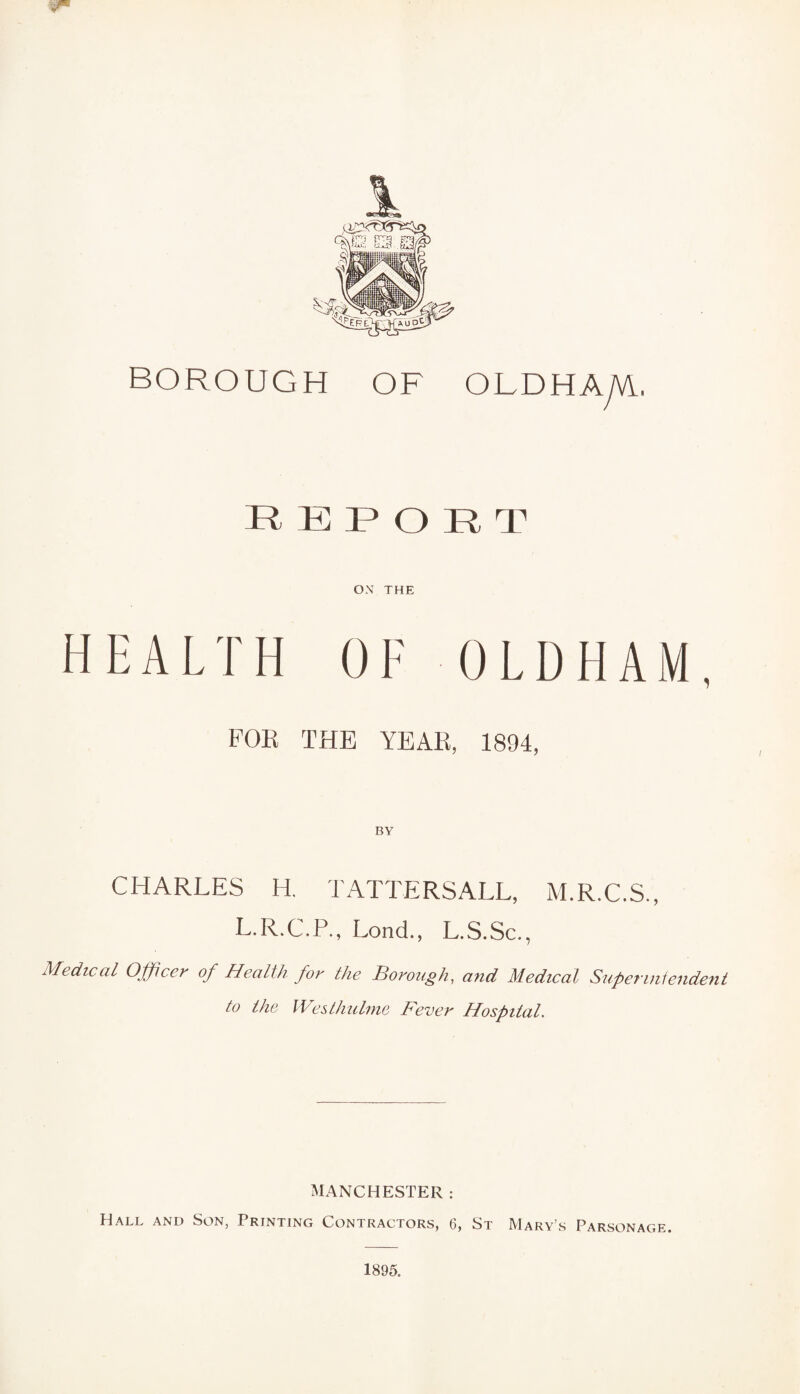 REPORT ON THE HEALTH OF OLDHAM, FOE THE YEAR, 1894, CHARLES H. TATTERSALL, M.R.C.S., L.R.C.P., Lond., L.S.Sc., Medical Officer of Health for the Borough, and Medical Superintendent to the We slimline Fever Hospital. MANCHESTER : Hall and Son, Printing Contractors, 6, St Mary’s Parsonage. 1895.