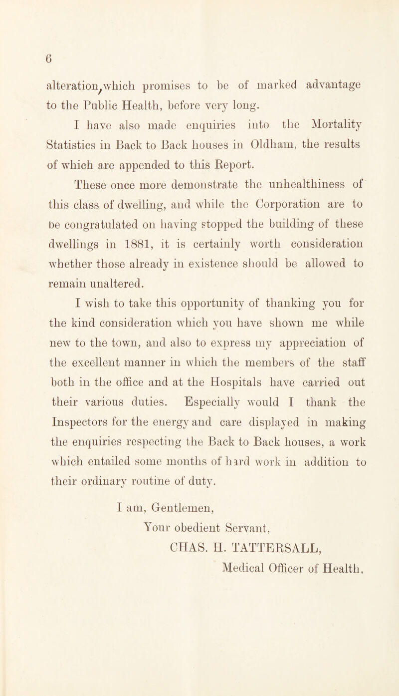 alteration.which promises to be of marked advantage to the Public Health, before very long. I have also made enquiries into the Mortality Statistics in Back to Back houses in Oldham, the results of which are appended to this Report. These once more demonstrate the unhealthiness of this class of dwelling, and while the Corporation are to be congratulated on having stopped the building of these dwellings in 1881, it is certainly worth consideration whether those already in existence should he allowed to remain unaltered. I wish to take this opportunity of thanking you for the kind consideration which you have shown me while new to the town, and also to express my appreciation of the excellent manner in which the members of the staff both in the office and at the Hospitals have carried out their various duties. Especially would I thank the Inspectors for the energy and care displayed in making the enquiries respecting the Back to Back houses, a work which entailed some months of hard work in addition to their ordinary routine of duty. Iam, Gentlemen, Your obedient Servant, CHAS. H. TATTERSALL, Medical Officer of Health,