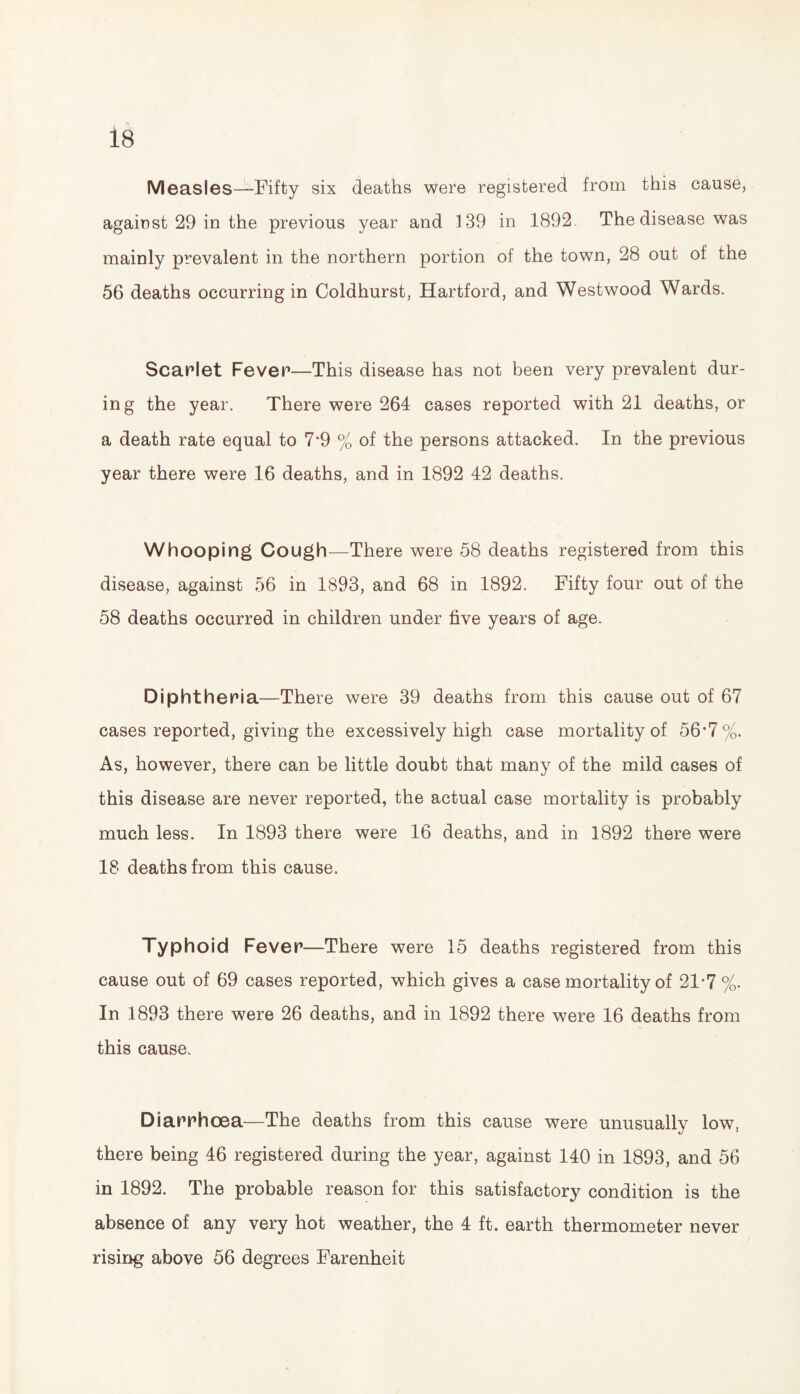 Measles—Fifty six deaths were registered from this cause, against 29 in the previous year and 139 in 1892 The disease was mainly prevalent in the northern portion of the town, 28 out of the 56 deaths occurring in Coldhurst, Hartford, and Westwood Wards. Scarlet Fever—This disease has not been very prevalent dur¬ ing the year. There were 264 cases reported with 21 deaths, or a death rate equal to 7*9 % of the persons attacked. In the previous year there were 16 deaths, and in 1892 42 deaths. Whooping Cough—There were 58 deaths registered from this disease, against 56 in 1893, and 68 in 1892. Fifty four out of the 58 deaths occurred in children under five years of age. Diphtheria—There were 39 deaths from this cause out of 67 cases reported, giving the excessively high case mortality of 56*7%. As, however, there can be little doubt that many of the mild cases of this disease are never reported, the actual case mortality is probably much less. In 1893 there were 16 deaths, and in 1892 there were 18 deaths from this cause. Typhoid Fever—There were 15 deaths registered from this cause out of 69 cases reported, which gives a case mortality of 21-7 %. In 1893 there were 26 deaths, and in 1892 there were 16 deaths from this cause. Diarrhoea—The deaths from this cause were unusually low, there being 46 registered during the year, against 140 in 1893, and 56 in 1892. The probable reason for this satisfactory condition is the absence of any very hot weather, the 4 ft. earth thermometer never rising above 56 degrees Farenheit
