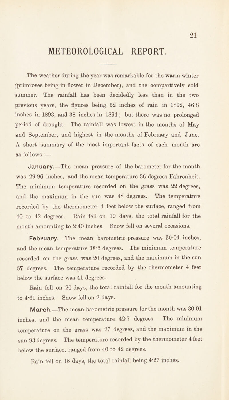 METEOROLOGICAL REPORT. The weather during the year was remarkable for the warm winter (primroses being in flower in December), and the compartively cold summer. The rainfall has been decidedly less than in the two previous years, the figures being 52 inches of rain in 1892, 46*8 inches in 1893, and 38 inches in 1894; but there was no prolonged period of drought. The rainfall was lowest in the months of May and September, and highest in the months of February and June. A short summary of the most important facts of each month are as follows :— January.—The mean pressure of the barometer for the month was 29*96 inches, and the mean temperature 36 degrees Fahrenheit. The minimum temperature recorded on the grass was 22 degrees, and the maximum in the sun was 48 degrees. The temperature recorded by the thermometer 4 feet below the surface, ranged from 40 to 42 degrees. Rain fell on 19 days, the total rainfall for the month amounting to 2*40 inches. Snow fell on several occasions. February.—The mean barometric pressure was 30’04 inches, and the mean temperature 38*2 degrees. The minimum temperature recorded on the grass was 20 degrees, and the maximum in the sun 57 degrees. The temperature recorded by the thermometer 4 feet below the surface was 41 degrees. Rain fell on 20 days, the total rainfall for the month amounting to 4*61 inches. Snow fell on 2 days. March.—The mean barometric pressure for the month was 30*01 inches, and the mean temperature 42*7 degrees. The minimum temperature on the grass was 27 degrees, and the maximum in the sun 93 degrees. The temperature recorded by the thermometer 4 feet below the surface, ranged from 40 to 42 degrees. Rain fell on 18 days, the total rainfall being 4*27 inches.