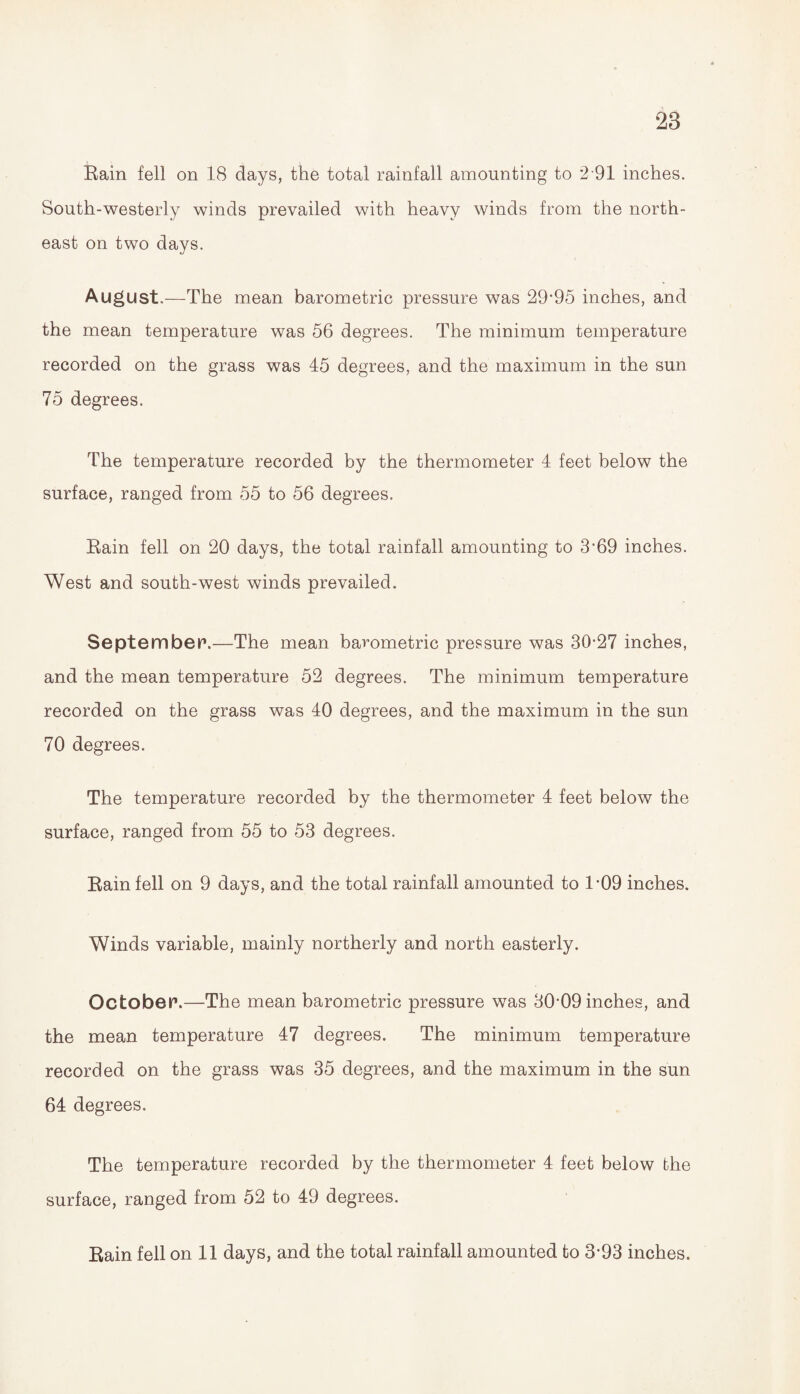 28 Rain fell on 18 days, the total rainfall amounting to 2 91 inches. South-westerly winds prevailed with heavy winds from the north¬ east on two days. August.—The mean barometric pressure was 29*95 inches, and the mean temperature was 56 degrees. The minimum temperature recorded on the grass was 45 degrees, and the maximum in the sun 75 degrees. The temperature recorded by the thermometer 4 feet below the surface, ranged from 55 to 56 degrees. Rain fell on 20 days, the total rainfall amounting to 3*69 inches. West and south-west winds prevailed. September.—The mean barometric pressure was 30*27 inches, and the mean temperature 52 degrees. The minimum temperature recorded on the grass was 40 degrees, and the maximum in the sun 70 degrees. The temperature recorded by the thermometer 4 feet below the surface, ranged from 55 to 53 degrees. Rain fell on 9 days, and the total rainfall amounted to 1*09 inches. Winds variable, mainly northerly and north easterly. October1.—The mean barometric pressure was 30*09 inches, and the mean temperature 47 degrees. The minimum temperature recorded on the grass was 35 degrees, and the maximum in the sun 64 degrees. The temperature recorded by the thermometer 4 feet below the surface, ranged from 52 to 49 degrees.