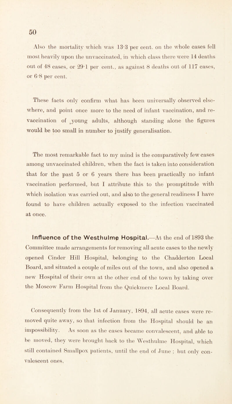 Also the mortality which was 13’3 per cent, on the whole cases fell most heavily upon the unvaccinated, in which class there were 14 deaths out of 48 cases, or 29’1 per cent., as against 8 deaths out of 117 cases, or 618 per cent. These facts only confirm what has been universally observed else¬ where, and point once more to the need of infant vaccination, and re¬ vaccination of (young adults, although standing alone the figures would be too small in number to justify generalisation. The most remarkable fact to my mind is the comparatively few cases among unvaccinated children, when the fact is taken into consideration that for the past 5 or 6 years there has been practically no infant vaccination performed, but I attribute this to the promptitude with which isolation was carried out, and also to the general readiness I have found to have children actually exposed to the infection vaccinated at once. Influence of the Westhulme Hospital.—At the end of 1893 the Committee made arrangements for removing all acute cases to the newly opened Cinder Hill Hospital, belonging to the Chadderton Local Board, and situated a couple of miles out of the town, and also opened a new Hospital of their own at the other end of the town by taking over the Moscow Farm Hospital from the Quickmere Local Board. Consequently from the 1st of January, 1894, all acute cases were re¬ moved quite away, so that infection from the Hospital should he an impossibility. As soon as the cases became convalescent, and able to be moved, they were brought back to the Westhulme Hospital, which still contained Smallpox patients, until the end of June ; but only con¬ valescent ones,