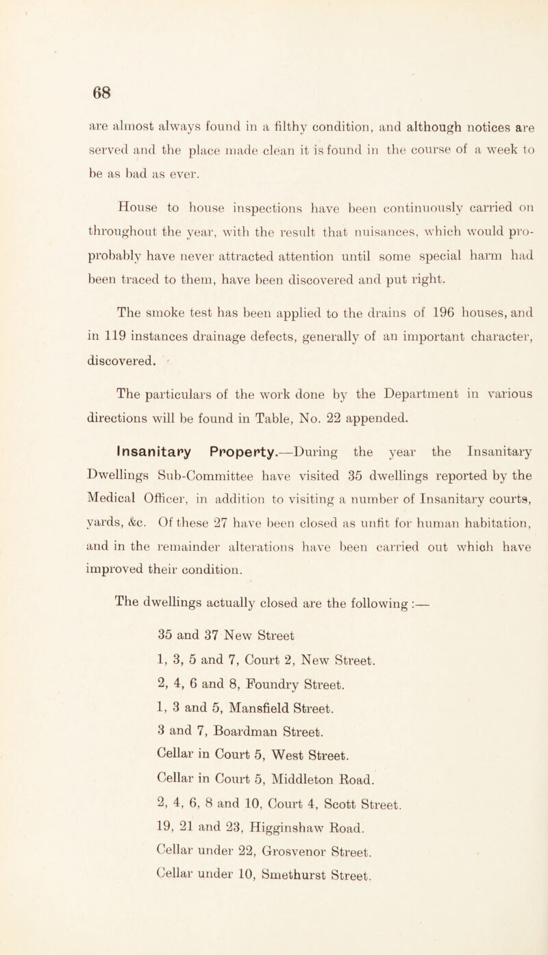 are almost always found in a filthy condition, and although notices are served and the place made clean it is found in the course of a week to be as bad as ever. House to house inspections have been continuously carried on throughout the year, with the result that nuisances, which would pro- probably have never attracted attention until some special harm had been traced to them, have been discovered and put right. The smoke test has been applied to the drains of 196 houses, and in 119 instances drainage defects, generally of an important character, discovered. The particulars of the work done by the Department in various directions will be found in Table, No. 22 appended. Insanitary Property.—During the year the Insanitary Dwellings Sub-Committee have visited 35 dwellings reported by the Medical Officer, in addition to visiting a number of Insanitary courts, yards, &c. Of these 27 have been closed as unfit for human habitation, and in the remainder alterations have been carried out which have improved their condition. The dwellings actually closed are the following:— 35 and 37 New Street 1, 3, 5 and 7, Court 2, New Street. 2, 4, 6 and 8, Foundry Street. 1, 3 and 5, Mansfield Street. 3 and 7, Boardman Street. Cellar in Court 5, West Street. Cellar in Court 5, Middleton Road. 2, 4, 6, 8 and 10, Court 4, Scott Street. 19, 21 and 23, Higginshaw Road. Cellar under 22, Grosvenor Street. Cellar under 10, Smethurst Street.