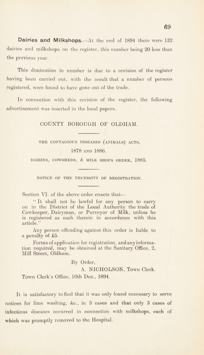 Dairies and Milkshops.—At the end of 1894 there were 132 dairies and milkshops on the register, this number being 20 less than the previous year. This diminution in number is due to a revision of the register having been carried out, with the result that a number of persons registered, were found to have gone out of the trade. In connection with this revision of the register, the following advertisement was inserted in the local papers. COUNTY BOROUGH OF OLDHAM. THE CONTAGIOUS DISEASES (ANIMALS) ACTS, 1878 AND 1886. DAIRIES, COWSHEDS, & MILK SHOPS ORDER, 1885. NOTICE OF THE NECESSITY OF REGISTRATION. Section VI. of the above order enacts that— “ It shall not be lawful for any person to carry on in the District of the Local Authority the trade of Cowkeeper, Dairyman, or Purveyor of Milk, unless he is registered as such therein in accordance with this article.” Any person offending against this order is liable to a penalty of £5. Forms of application for registration, and any informa¬ tion required, may be obtained at the Sanitary Office, 2, Mill Street, Oldham. By Order, A. NICHOLSON, Town Clerk. Town Clerk’s Office, 10th Dec., 1894. It is satisfactory to find that it was only found necessary to serve notices for lime washing, &c., in 3 cases and that only 3 cases of infectious diseases occurred in connection with milkshops, each of which was promptly removed to the Hospital.