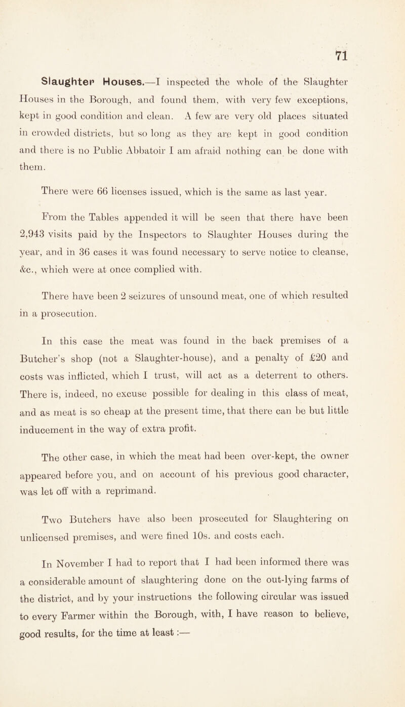 Slaughter Houses.—I inspected the whole of the Slaughter Houses in the Borough, and found them, with very few exceptions, kept in good condition and clean. A few are very old places situated in crowded districts, but so long as they are kept in good condition and there is no Public Abbatoir I am afraid nothing can be done with them. There were 66 licenses issued, which is the same as last year. From the Tables appended it will be seen that there have been 2,943 visits paid by the Inspectors to Slaughter Houses during the year, and in 36 cases it was found necessary to serve notice to cleanse, &c., which were at once complied with. There have been 2 seizures of unsound meat, one of which resulted in a prosecution. In this case the meat was found in the back premises of a Butcher’s shop (not a Slaughter-house), and a penalty of £20 and costs was inflicted, which I trust, will act as a deterrent to others. There is, indeed, no excuse possible for dealing in this class of meat, and as meat is so cheap at the present time, that there can be but little inducement in the way of extra profit. The other case, in which the meat had been over-kept, the owner appeared before you, and on account of his previous good character, was let off with a reprimand. Two Butchers have also been prosecuted for Slaughtering on unlicensed premises, and were fined 10s. and costs each. In November I had to report that I had been informed there was a considerable amount of slaughtering done on the out-lying farms of the district, and by your instructions the following circular was issued to every Farmer within the Borough, with, I have reason to believe, good results, for the time at least:—