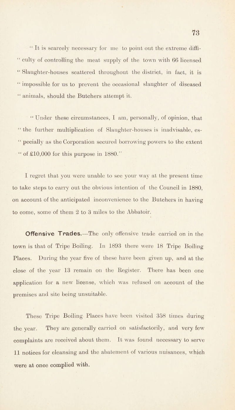 “ It is scarcely necessary for me to point out the extreme diffi- “ culty of controlling the meat supply of the town with 66 licensed M Slaughter-houses scattered throughout the district, in fact, it is “ impossible for us to prevent the occasional slaughter of diseased “ animals, should the Butchers attempt it. “ Under these circumstances, I am, personally, of opinion, that “ the further multiplication of Slaughter-houses is inadvisable, es- ‘ ‘ pecially as the Corporation secured borrowing powers to the extent “ of £10,000 for this purpose in 1880.” I regret that you were unable to see your way at the present time to take steps to carry out the obvious intention of the Council in 1880, on account of the anticipated inconvenience to the Butchers in having to come, some of them 2 to 3 miles to the Abbatoir. Offensive Trades.—The only offensive trade carried on in the town is that of Tripe Boiling. In 1893 there were 18 Tripe Boiling Places. During the year five of these have been given up, and at the close of the year 13 remain on the Register. There has been one application for a new license, which was refused on account of the premises and site being unsuitable. These Tripe Boiling Places have been visited 358 times during the year. They are generally carried on satisfactorily, and very few complaints are received about them. It was found necessary to serve 11 notices for cleansing and the abatement of various nuisances, which were at once complied with.