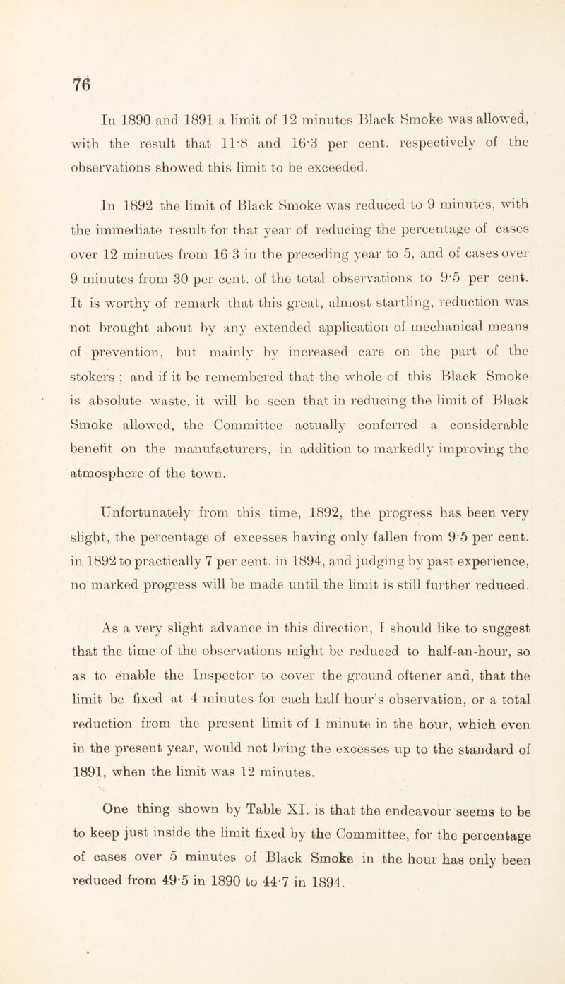 In 1890 and 1891 a limit of 12 minutes Black Smoke was allowed, with the result that 11 -8 and 16’3 per cent, respectively of the observations showed this limit to be exceeded. In 1892 the limit of Black Smoke was reduced to 9 minutes, with the immediate result for that year of reducing the percentage of cases over 12 minutes from 16*3 in the preceding year to 5, and of cases over 9 minutes from e30 per cent, of the total observations to 9'*5 per cent. It is worthy of remark that this great, almost startling, reduction was not brought about by any extended application of mechanical means of prevention, but mainly by increased care on the part of the stokers ; and if it be remembered that the whole of this Black Smoke is absolute waste, it will be seen that in reducing the limit of Black Smoke allowed, the Committee actually conferred a considerable benefit on the manufacturers, in addition to markedly improving the atmosphere of the town. Unfortunately from this time, 1892, the progress has been very slight, the percentage of excesses having only fallen from 9-5 per cent, in 1892 to practically 7 per cent, in 1894, and judging by past experience, no marked progress will be made until the limit is still further reduced. As a very slight advance in this direction, I should like to suggest that the time of the observations might be reduced to half-an-hour, so as to enable the Inspector to cover the ground oftener and, that the limit be fixed at 4 minutes for each half hour’s observation, or a total reduction from the present limit of 1 minute in the hour, which even in the present year, would not bring the excesses up to the standard of 1891, when the limit was 12 minutes. One thing shown by Table XI. is that the endeavour seems to be to keep just inside the limit fixed by the Committee, for the percentage of cases over 5 minutes of Black Smoke in the hour has only been reduced from 49*5 in 1890 to 44- 7 in 1894.