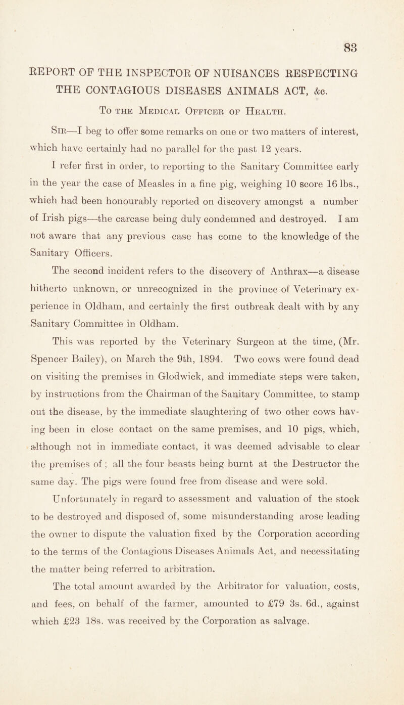 REPOET OF THE INSPECTOR OF NUISANCES RESPECTING THE CONTAGIOUS DISEASES ANIMALS ACT, &c. To the Medical Officer of Health. Sir—I beg to offer some remarks on one or two matters of interest, which have certainly had no parallel for the past 12 years. I refer first in order, to reporting to the Sanitary Committee early in the year the case of Measles in a fine pig, weighing 10 score 16 lbs., which had been honourably reported on discovery amongst a number of Irish pigs—the carcase being duly condemned and destroyed. I am not aware that any previous case has come to the knowledge of the Sanitary Officers. The second incident refers to the discovery of Anthrax—a disease hitherto unknown, or unrecognized in the province of Veterinary ex¬ perience in Oldham, and certainly the first outbreak dealt with by any Sanitary Committee in Oldham. This was reported by the Veterinary Surgeon at the time, (Mr. Spencer Bailey), on March the 9th, 1894. Two cows were found dead on visiting the premises in Glodwick, and immediate steps were taken, by instructions from the Chairman of the Sanitary Committee, to stamp out the disease, by the immediate slaughtering of two other cows hav¬ ing been in close contact on the same premises, and 10 pigs, which, although not in immediate contact, it was deemed advisable to clear the premises of; all the four beasts being burnt at the Destructor the same day. The pigs were found free from disease and were sold. Unfortunately in regard to assessment and valuation of the stock to be destroyed and disposed of, some misunderstanding arose leading the owner to dispute the valuation fixed by the Corporation according to the terms of the Contagious Diseases Animals Act, and necessitating the matter being referred to arbitration. The total amount awarded by the Arbitrator for valuation, costs, and fees, on behalf of the farmer, amounted to £79 3s. 6d., against which £23 18s. was received by the Corporation as salvage,
