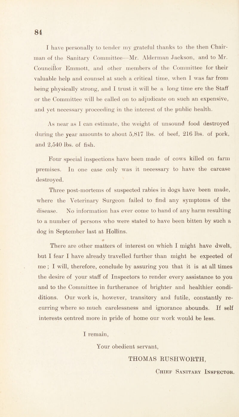 I have personally to tender my grateful thanks to the then Chair¬ man of the Sanitary Committee—Mr. Alderman Jackson, and to Mr. Councillor Emmott, and other members of the Committee for their valuable help and counsel at such a critical time, when I was far from being physically strong, and I trust it will be a long time ere the Staff or the Committee will be called on to adjudicate on such an expensive, and yet necessary proceeding in the interest of the public health. As near as I can estimate, the weight of unsound food destroyed during the year amounts to about 5,817 lbs. of beef, 216 lbs. of pork, and 2,540 lbs. of fish. Four special inspections have been made of cows killed on farm premises. In one case only was it necessary to have the carcase destroyed. Three post-mortems of suspected rabies in dogs have been made, where the Veterinary Surgeon failed to find any symptoms of the disease. No information has ever come to hand of any harm resulting to a number of persons who were stated to have been bitten by such a dog in September last at Hollins. There are other matters of interest on which I might have dwelt, but I fear I have already travelled further than might be expected of me ; I will, therefore, conclude by assuring you that it is at all times the desire of your staff of Inspectors to render every assistance to you and to the Committee in furtherance of brighter and healthier condi- ditions. Our work is, however, transitory and futile, constantly re¬ curring where so much carelessness and ignorance abounds. If self interests centred more in pride of home our work would be less. 1 remain, Your obedient servant, THOMAS RUSHWORTH, Chief Sanitary Inspector.