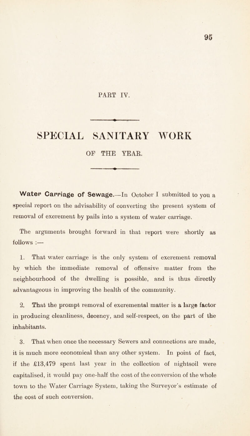 PART IV. .— ■ -» --- SPECIAL SANITARY WORK OP THE YEAR. -.-•-» ■■■■ Water Carriage of Sewage.—In October I submitted to you a special report on the advisability of converting the present system of removal of excrement by pails into a system of water carriage. The arguments brought forward in that report were shortly as follows 1. That water carriage is the only system of excrement removal by which the immediate removal of offensive matter from the neighbourhood of the dwelling is possible, and is thus directly advantageous in improving the health of the community, 2. That the prompt removal of excremental matter is a large factor in producing cleanliness, decency, and self-respect, on the part of the inhabitants. 3. That when once the necessary Sewers and connections are made, it is much more economical than any other system. In point of fact, if the £13,479 spent last year in the collection of nightsoil were capitalised, it would pay one-half the cost of the conversion of the whole town to the Water Carriage System, taking the Surveyor’s estimate of the cost of such conversion.