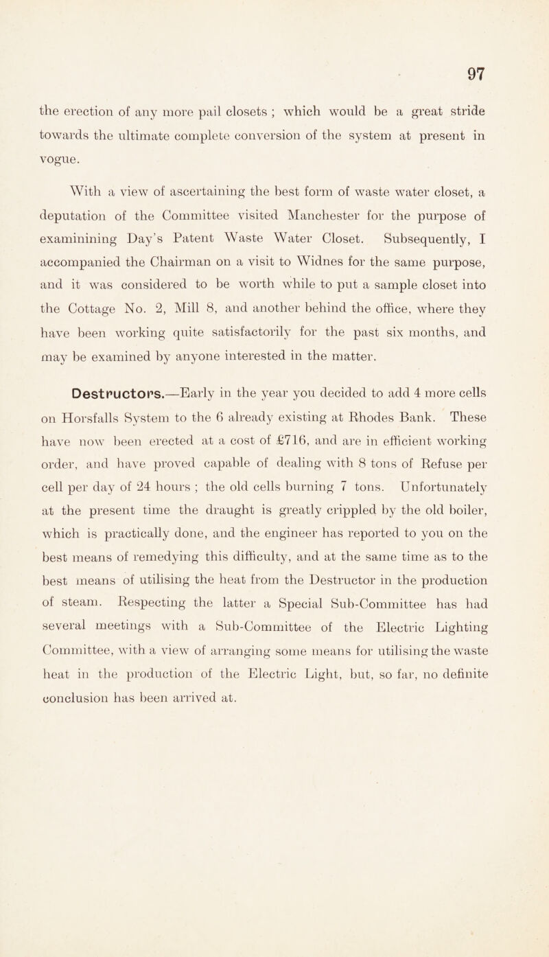 the erection of any more pail closets ; which would be a great stride towards the ultimate complete conversion of the system at present in vogue. With a view of ascertaining the best form of waste water closet, a deputation of the Committee visited Manchester for the purpose of examinining Day’s Patent Waste Water Closet. Subsequently, I accompanied the Chairman on a visit to Widnes for the same purpose, and it was considered to be worth while to put a sample closet into the Cottage No. 2, Mill 8, and another behind the office, where they have been working quite satisfactorily for the past six months, and may be examined by anyone interested in the matter. DestPUCtOPS.—Early in the year you decided to add 4 more cells on Horsfalls System to the 6 already existing at Rhodes Bank. These have now been erected at a cost of £716, and are in efficient working order, and have proved capable of dealing with 8 tons of Refuse per cell per day of 24 hours ; the old cells burning 7 tons. Unfortunately at the present time the draught is greatly crippled by the old boiler, which is practically done, and the engineer has reported to you on the best means of remedying this difficulty, and at the same time as to the best means of utilising the heat from the Destructor in the production of steam. Respecting the latter a Special Sub-Committee has had several meetings with a Sub-Committee of the Electric Lighting Committee, with a view of arranging some means for utilising the waste heat in the production of the Electric Light, but, so far, no definite conclusion has been arrived at.