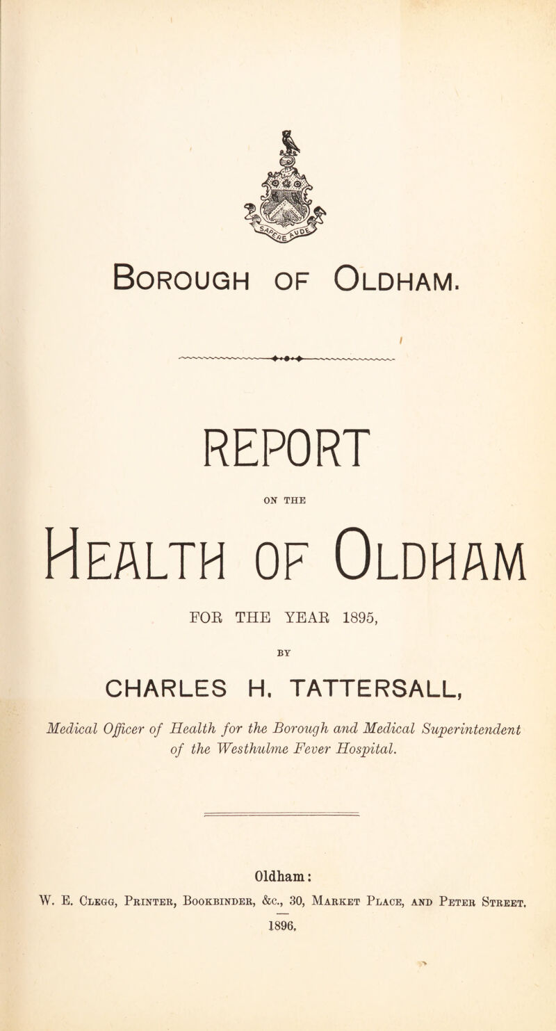 Borough of Oldham. REPORT ON THE Health of Oldham FOR THE YEAR 1895, BY CHARLES H. TATTERSALL, Medical Officer of Health for the Borough and Medical Superintendent of the Westhulme Fever Hospital. Oldham: W. E. Clegg, Printer, Bookbinder, &c., 30, Market Place, and Peter Street. 1896, >